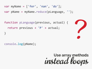 var myName = ['fer', 'nan', 'do'];
var pName = myName.reduce(pLanguage, '');
function pLanguage(previous, actual) {
return previous + 'P' + actual;
}
console.log(pName);
instead loops
Use array methods
?
 