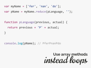 var myName = ['fer', 'nan', 'do'];
var pName = myName.reduce(pLanguage, '');
function pLanguage(previous, actual) {
return previous + 'P' + actual;
}
console.log(pName); // PferPnanPdo
instead loops
Use array methods
 