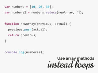 var numbers = [10, 20, 30];
var numbers2 = numbers.reduce(newArray, []);
function newArray(previous, actual) {
previous.push(actual);
return previous;
}
console.log(numbers2);
instead loops
Use array methods
 