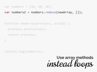 var numbers = [10, 20, 30];
var numbers2 = numbers.reduce(newArray, []);
function newArray(previous, actual) {
previous.push(actual);
return previous;
}
console.log(numbers2);
instead loops
Use array methods
 