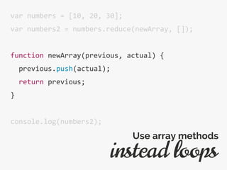 var numbers = [10, 20, 30];
var numbers2 = numbers.reduce(newArray, []);
function newArray(previous, actual) {
previous.push(actual);
return previous;
}
console.log(numbers2);
instead loops
Use array methods
 