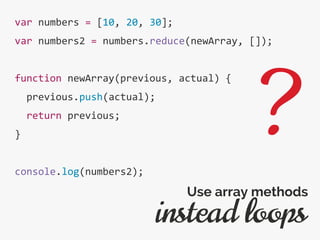 var numbers = [10, 20, 30];
var numbers2 = numbers.reduce(newArray, []);
function newArray(previous, actual) {
previous.push(actual);
return previous;
}
console.log(numbers2);
instead loops
Use array methods
?
 