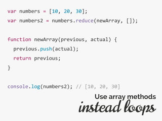 var numbers = [10, 20, 30];
var numbers2 = numbers.reduce(newArray, []);
function newArray(previous, actual) {
previous.push(actual);
return previous;
}
console.log(numbers2); // [10, 20, 30]
instead loops
Use array methods
 