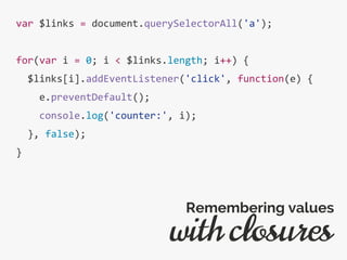 var $links = document.querySelectorAll('a');
for(var i = 0; i < $links.length; i++) {
$links[i].addEventListener('click', function(e) {
e.preventDefault();
console.log('counter:', i);
}, false);
}
with closures
Remembering values
 