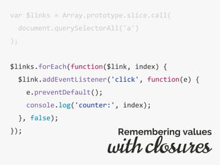 var $links = Array.prototype.slice.call(
document.querySelectorAll('a')
);
$links.forEach(function($link, index) {
$link.addEventListener('click', function(e) {
e.preventDefault();
console.log('counter:', index);
}, false);
});
with closures
Remembering values
 