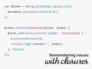 var $links = Array.prototype.slice.call(
document.querySelectorAll('a')
);
$links.forEach(function($link, index) {
$link.addEventListener('click', function(e) {
e.preventDefault();
console.log('counter:', index);
}, false);
});
with closures
Remembering values
 