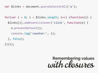 var $links = document.querySelectorAll('a');
for(var i = 0; i < $links.length; i++) (function(i) {
$links[i].addEventListener('click', function(e) {
e.preventDefault();
console.log('counter:', i);
}, false);
})(i);
with closures
Remembering values
 