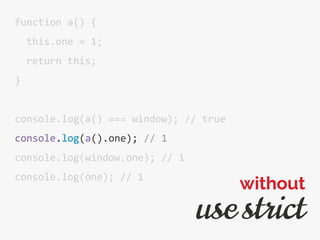function a() {
this.one = 1;
return this;
}
console.log(a() === window); // true
console.log(a().one); // 1
console.log(window.one); // 1
console.log(one); // 1
use strict
without
 