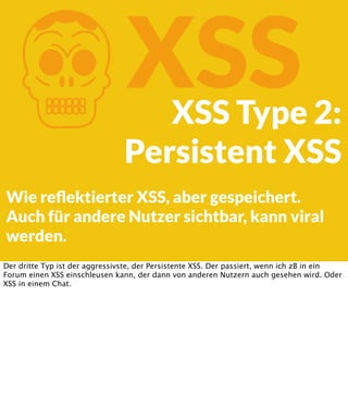K

XSS

XSS Type 2:
Persistent XSS

Wie reﬂektierter XSS, aber gespeichert.
Auch für andere Nutzer sichtbar, kann viral
we...