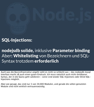 Z

Node.js

SQL-Injections:
nodejsdb solide, inklusive Parameter binding
Aber: Whitelisting von Bezeichnern und SQLSyntax ...