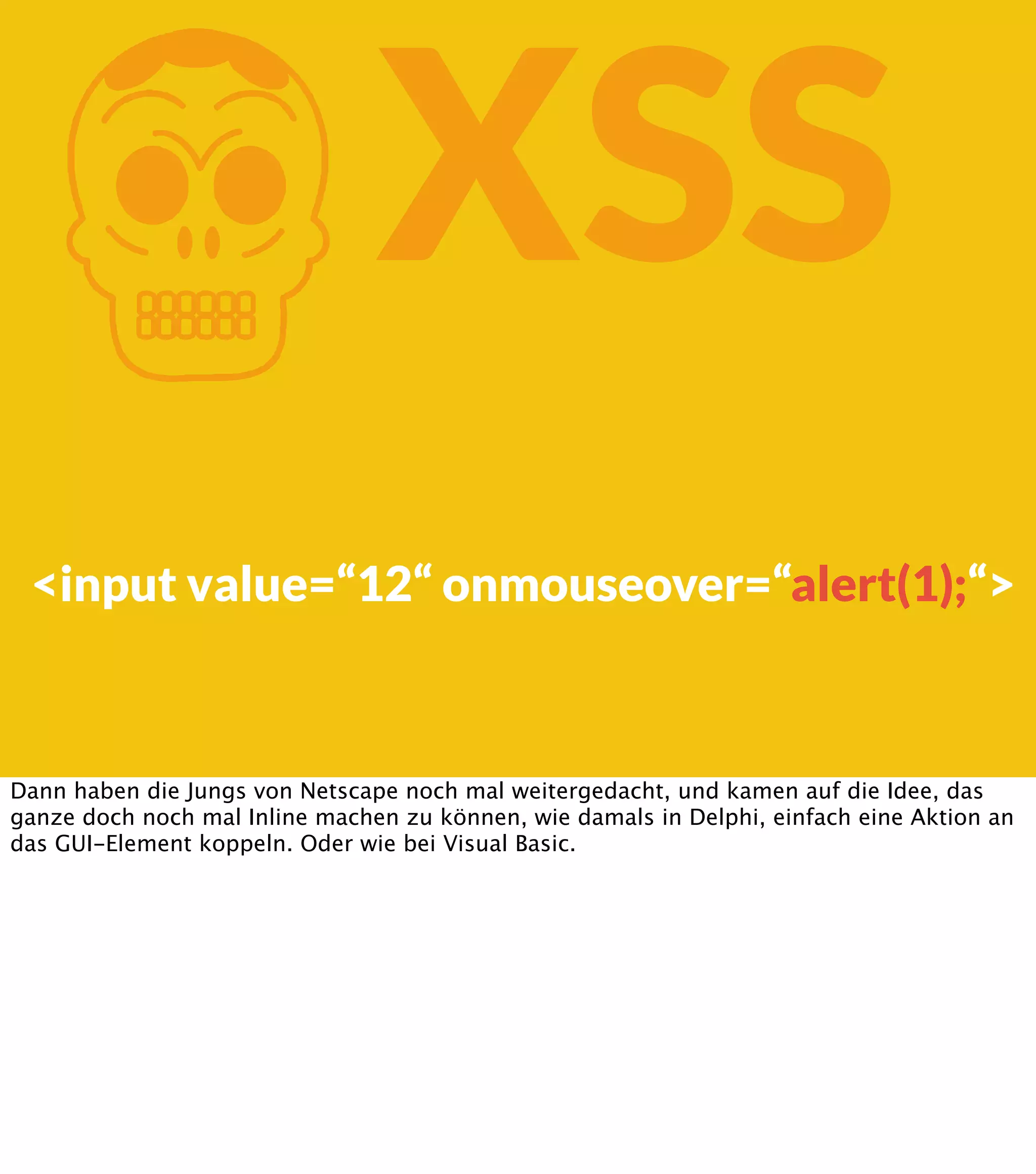 K XSS <input value=“12“ onmouseover=“alert(1);“> Dann haben die Jungs von Netscape noch mal weitergedacht, und kamen auf die Idee, das ganze doch noch mal Inline machen zu können, wie damals in Delphi, einfach eine Aktion an das GUI-Element koppeln. Oder wie bei Visual Basic. 
