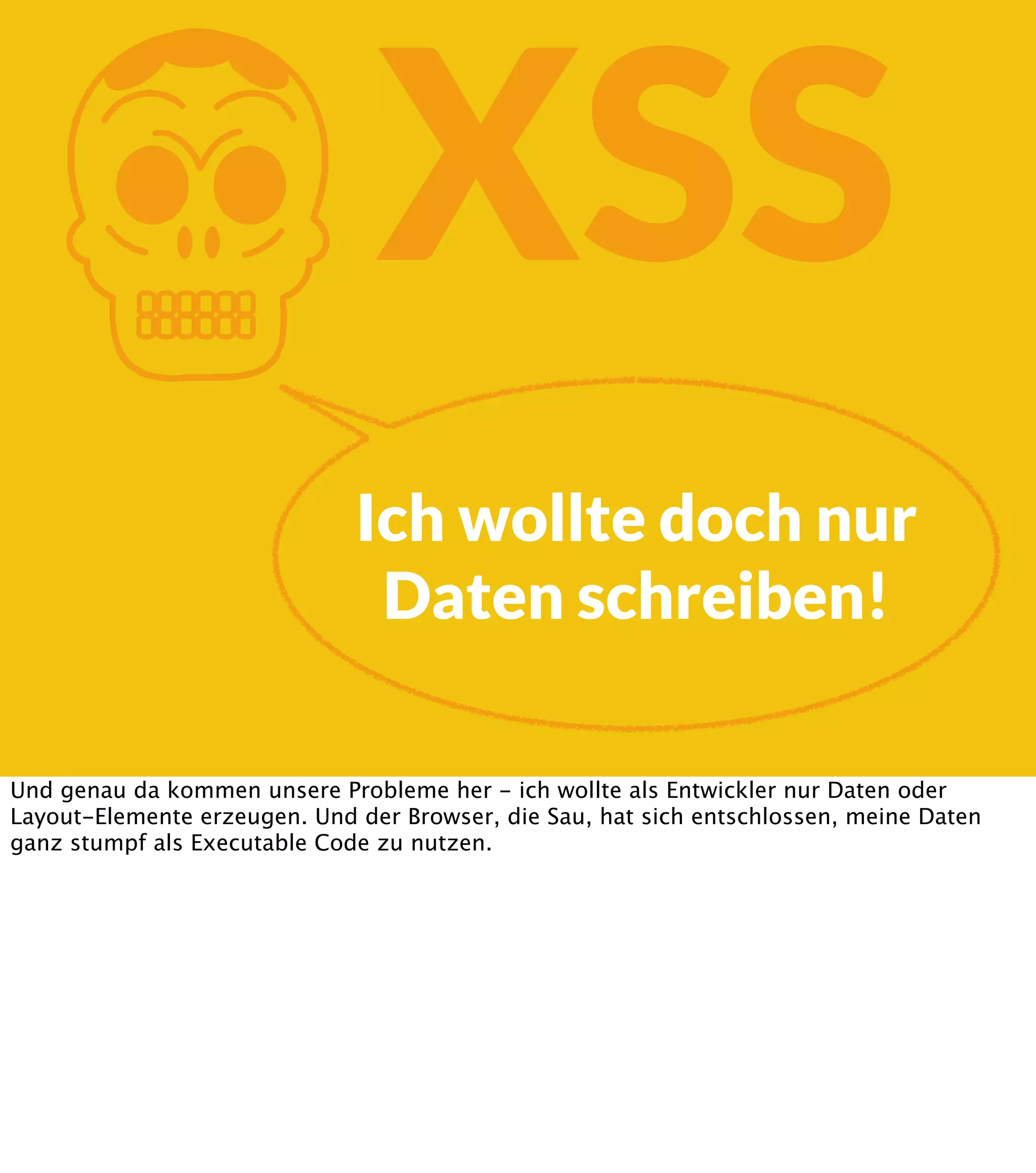 K XSS Ich wollte doch nur Daten schreiben! Und genau da kommen unsere Probleme her - ich wollte als Entwickler nur Daten oder Layout-Elemente erzeugen. Und der Browser, die Sau, hat sich entschlossen, meine Daten ganz stumpf als Executable Code zu nutzen. 