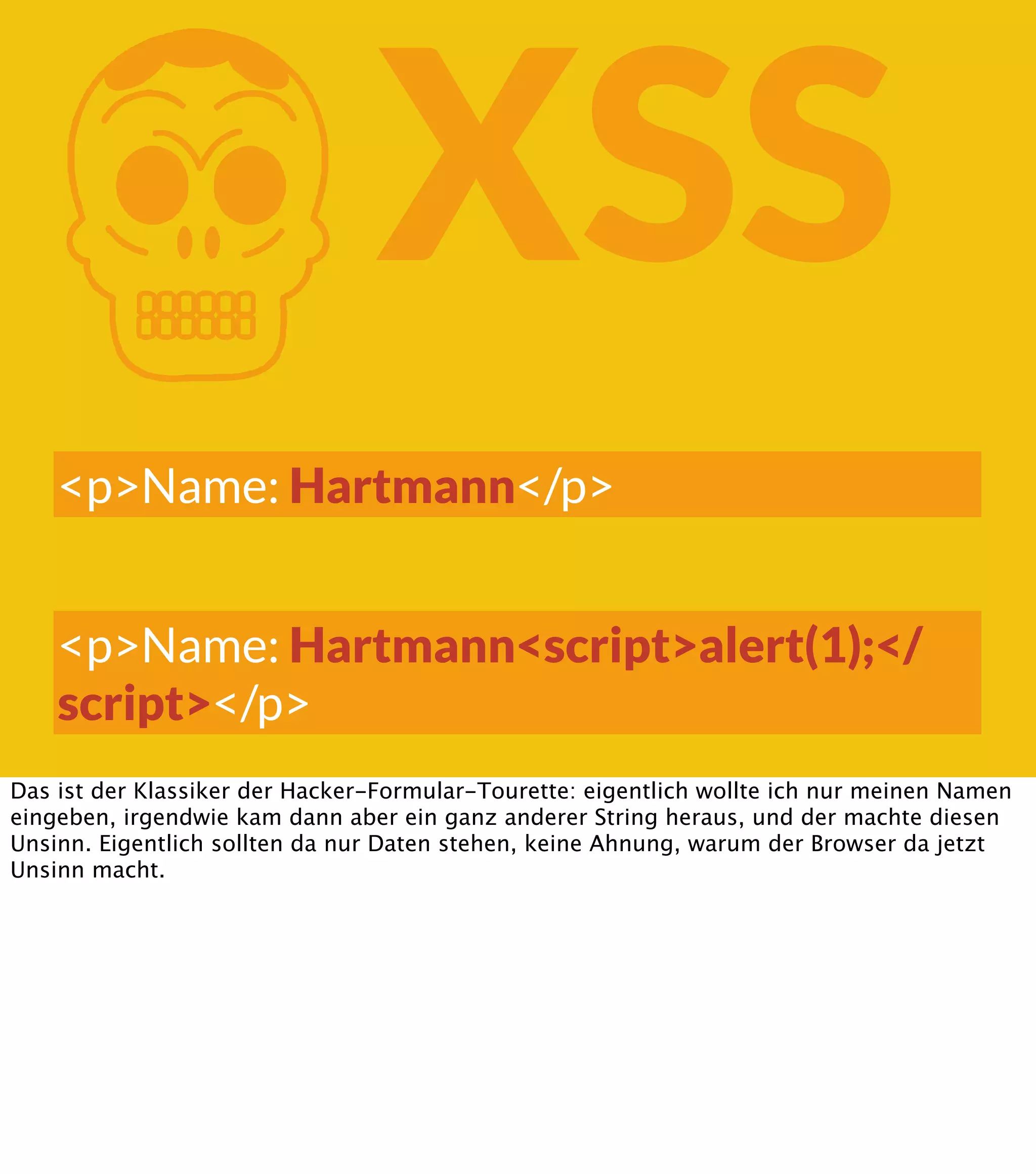 K XSS <p>Name: Hartmann</p> <p>Name: Hartmann<script>alert(1);</ script></p> Das ist der Klassiker der Hacker-Formular-Tourette: eigentlich wollte ich nur meinen Namen eingeben, irgendwie kam dann aber ein ganz anderer String heraus, und der machte diesen Unsinn. Eigentlich sollten da nur Daten stehen, keine Ahnung, warum der Browser da jetzt Unsinn macht. 
