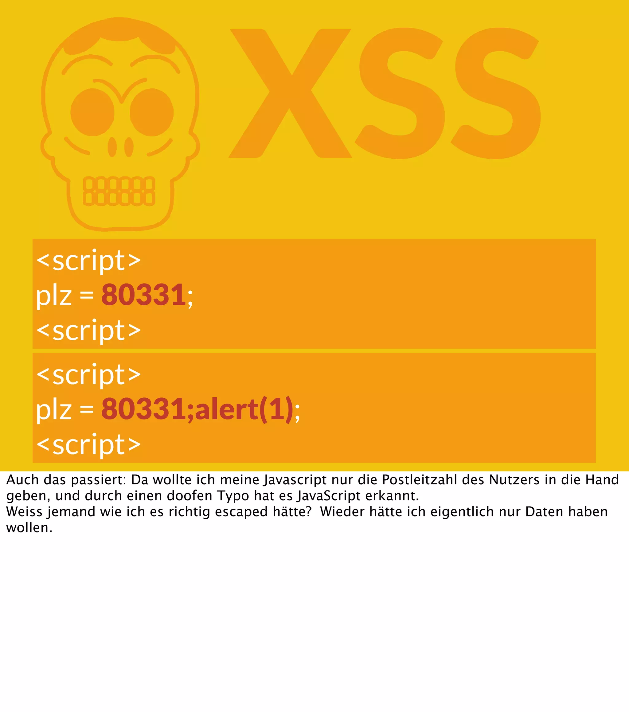 K XSS <script> plz = 80331; <script> <script> plz = 80331;alert(1); <script> Auch das passiert: Da wollte ich meine Javascript nur die Postleitzahl des Nutzers in die Hand geben, und durch einen doofen Typo hat es JavaScript erkannt. Weiss jemand wie ich es richtig escaped hätte? Wieder hätte ich eigentlich nur Daten haben wollen. 