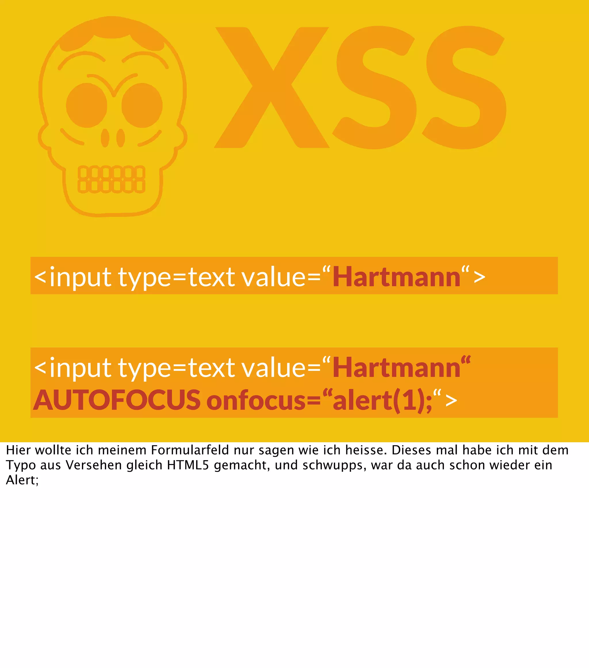 K XSS <input type=text value=“Hartmann“> <input type=text value=“Hartmann“ AUTOFOCUS onfocus=“alert(1);“> Hier wollte ich meinem Formularfeld nur sagen wie ich heisse. Dieses mal habe ich mit dem Typo aus Versehen gleich HTML5 gemacht, und schwupps, war da auch schon wieder ein Alert; 
