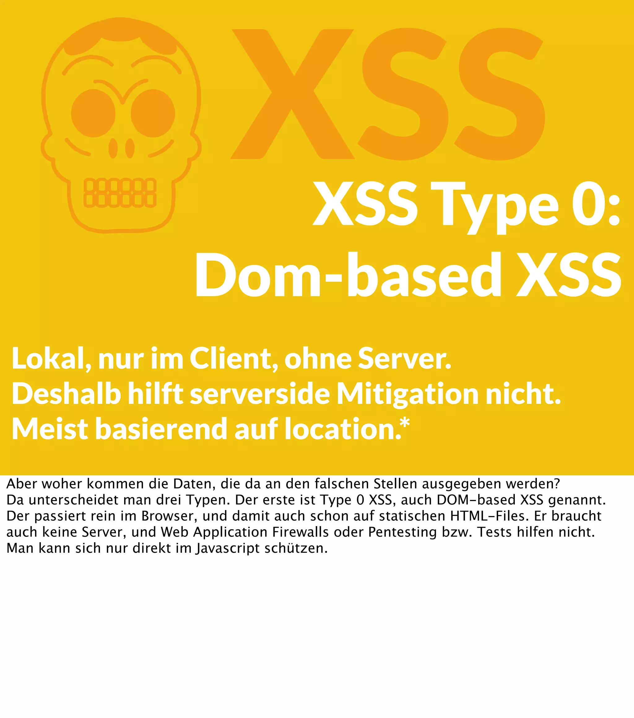 K XSS XSS Type 0: Dom-based XSS Lokal, nur im Client, ohne Server. Deshalb hilft serverside Mitigation nicht. Meist basierend auf location.* Aber woher kommen die Daten, die da an den falschen Stellen ausgegeben werden? Da unterscheidet man drei Typen. Der erste ist Type 0 XSS, auch DOM-based XSS genannt. Der passiert rein im Browser, und damit auch schon auf statischen HTML-Files. Er braucht auch keine Server, und Web Application Firewalls oder Pentesting bzw. Tests hilfen nicht. Man kann sich nur direkt im Javascript schützen. 