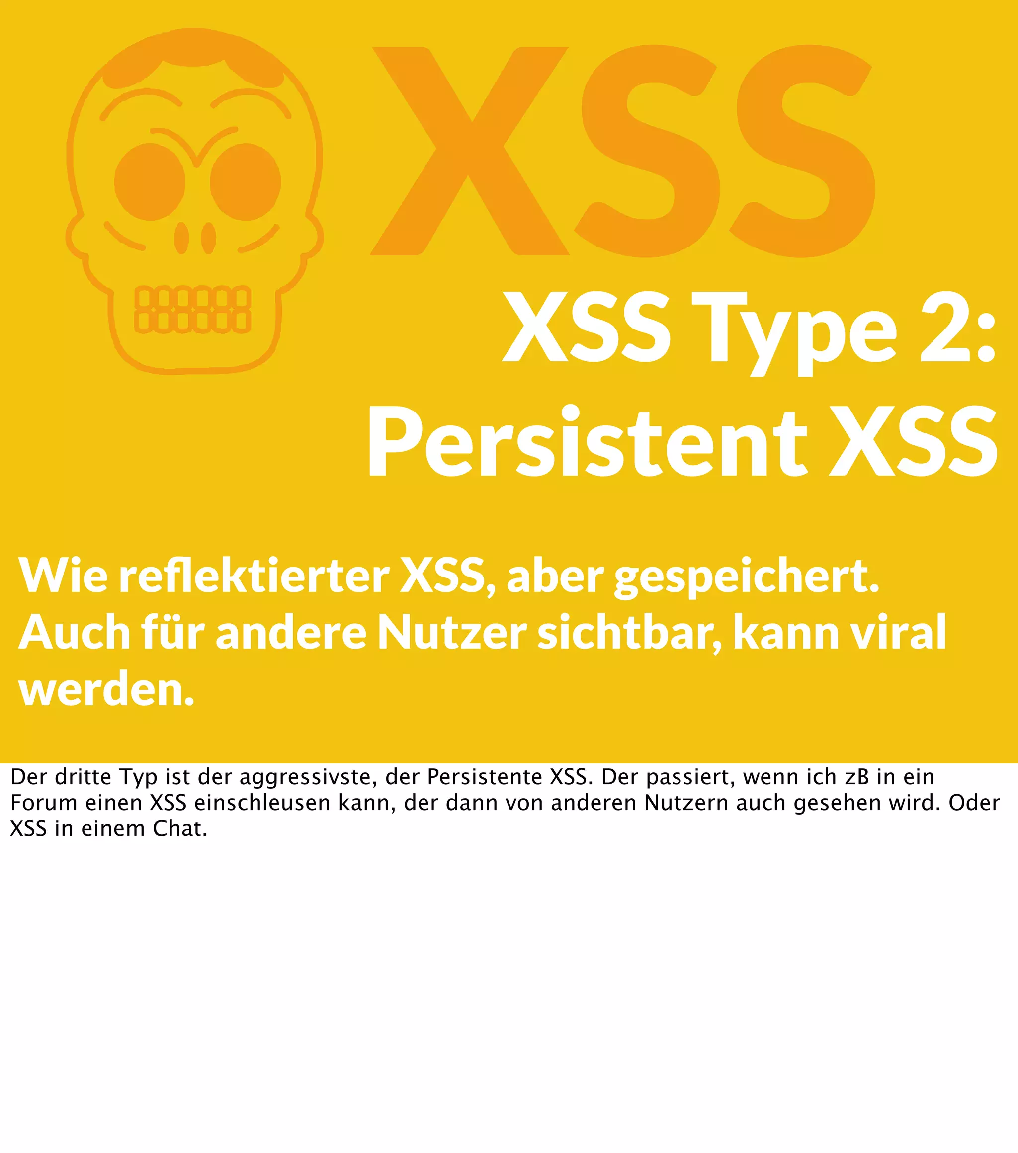 K XSS XSS Type 2: Persistent XSS Wie reﬂektierter XSS, aber gespeichert. Auch für andere Nutzer sichtbar, kann viral werden. Der dritte Typ ist der aggressivste, der Persistente XSS. Der passiert, wenn ich zB in ein Forum einen XSS einschleusen kann, der dann von anderen Nutzern auch gesehen wird. Oder XSS in einem Chat. 