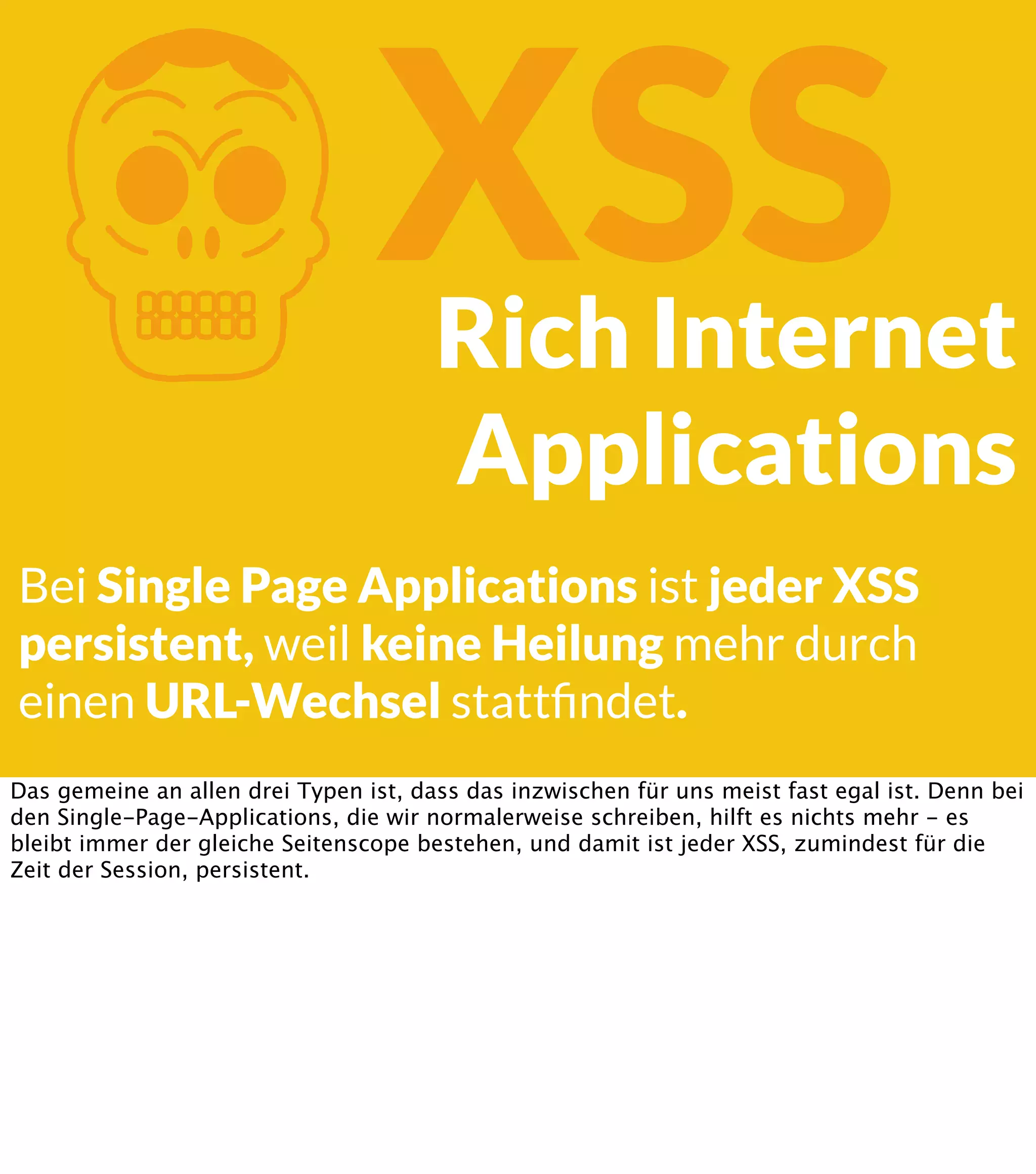 K XSS Rich Internet Applications Bei Single Page Applications ist jeder XSS persistent, weil keine Heilung mehr durch einen URL-Wechsel stattﬁndet. Das gemeine an allen drei Typen ist, dass das inzwischen für uns meist fast egal ist. Denn bei den Single-Page-Applications, die wir normalerweise schreiben, hilft es nichts mehr - es bleibt immer der gleiche Seitenscope bestehen, und damit ist jeder XSS, zumindest für die Zeit der Session, persistent. 