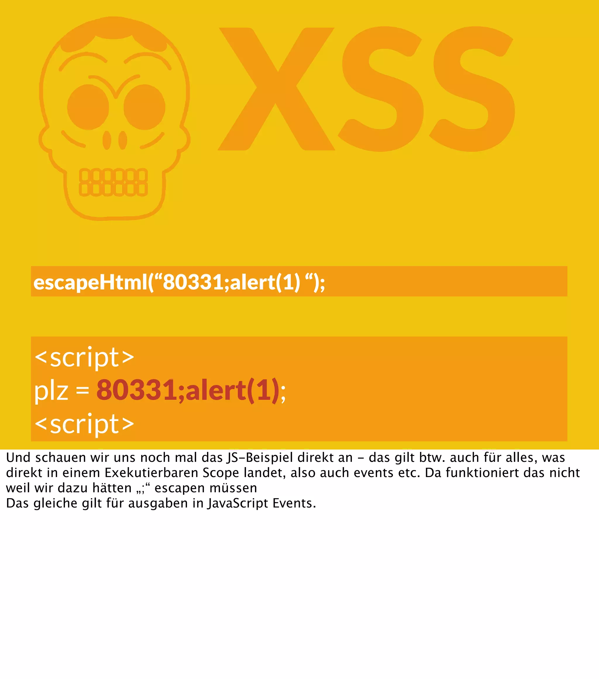 K XSS escapeHtml(“80331;alert(1) “); <script> plz = 80331;alert(1); <script> Und schauen wir uns noch mal das JS-Beispiel direkt an - das gilt btw. auch für alles, was direkt in einem Exekutierbaren Scope landet, also auch events etc. Da funktioniert das nicht weil wir dazu hätten „;“ escapen müssen Das gleiche gilt für ausgaben in JavaScript Events. 