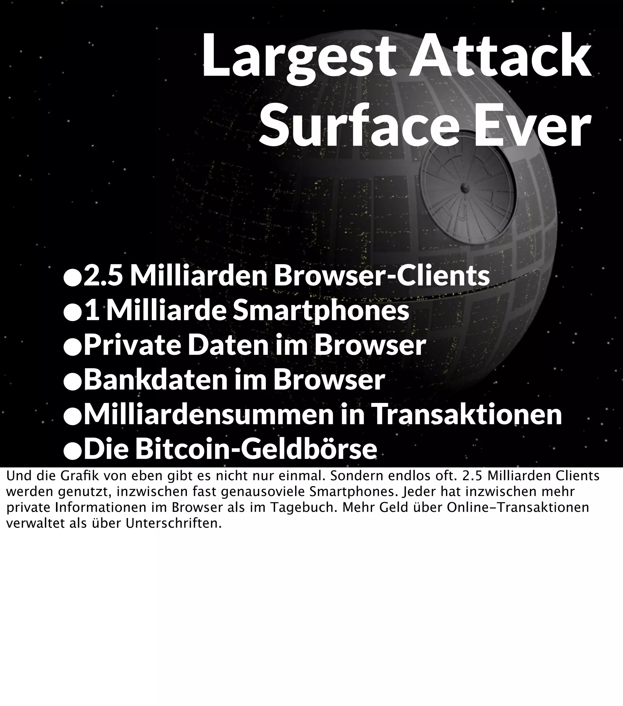 Largest Attack Surface Ever •2.5 Milliarden Browser-Clients •1 Milliarde Smartphones •Private Daten im Browser •Bankdaten im Browser •Milliardensummen in Transaktionen •Die Bitcoin-Geldbörse Und die Graﬁk von eben gibt es nicht nur einmal. Sondern endlos oft. 2.5 Milliarden Clients werden genutzt, inzwischen fast genausoviele Smartphones. Jeder hat inzwischen mehr private Informationen im Browser als im Tagebuch. Mehr Geld über Online-Transaktionen verwaltet als über Unterschriften. 