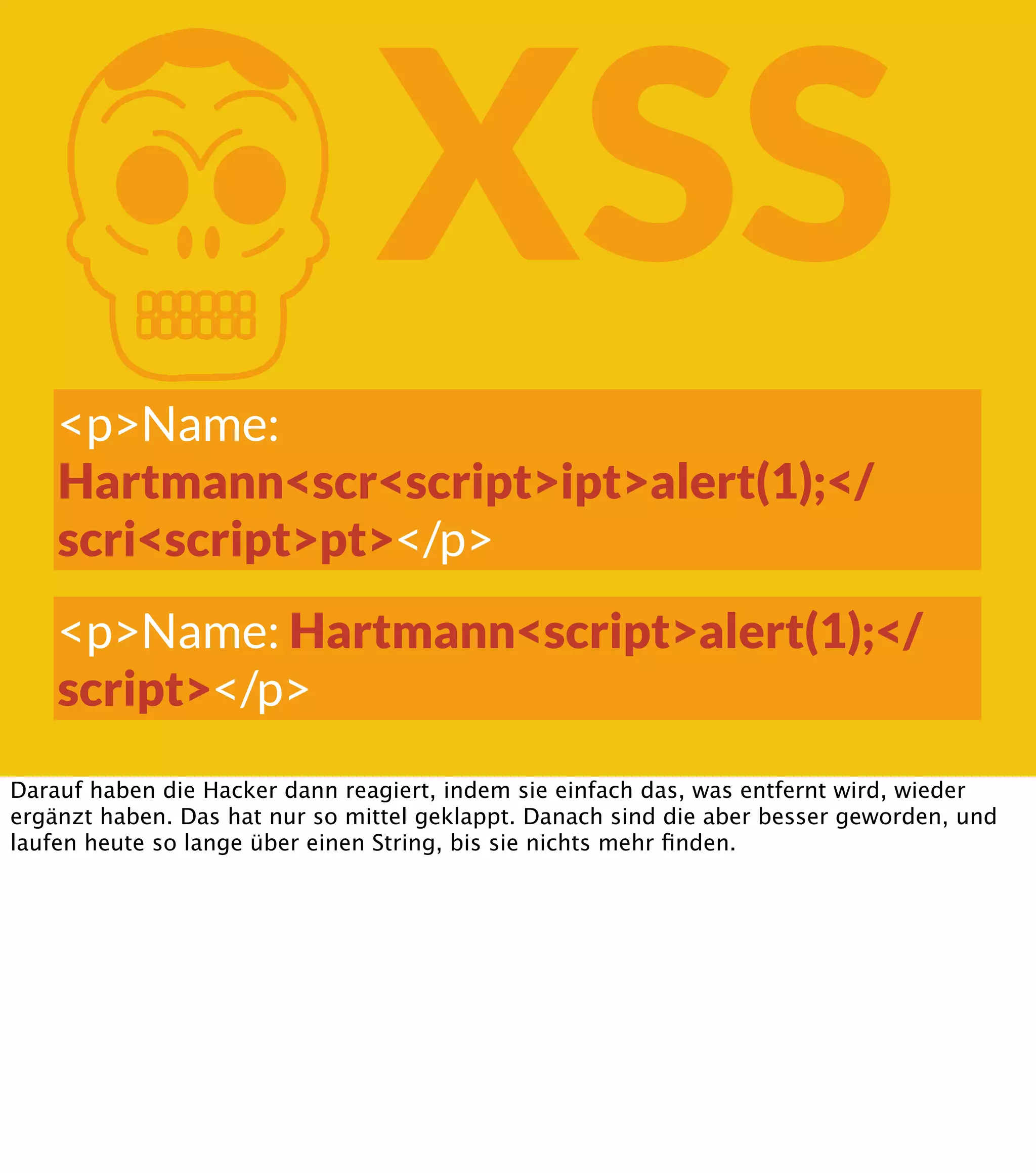 K XSS <p>Name: Hartmann<scr<script>ipt>alert(1);</ scri<script>pt></p> <p>Name: Hartmann<script>alert(1);</ script></p> Darauf haben die Hacker dann reagiert, indem sie einfach das, was entfernt wird, wieder ergänzt haben. Das hat nur so mittel geklappt. Danach sind die aber besser geworden, und laufen heute so lange über einen String, bis sie nichts mehr ﬁnden. 