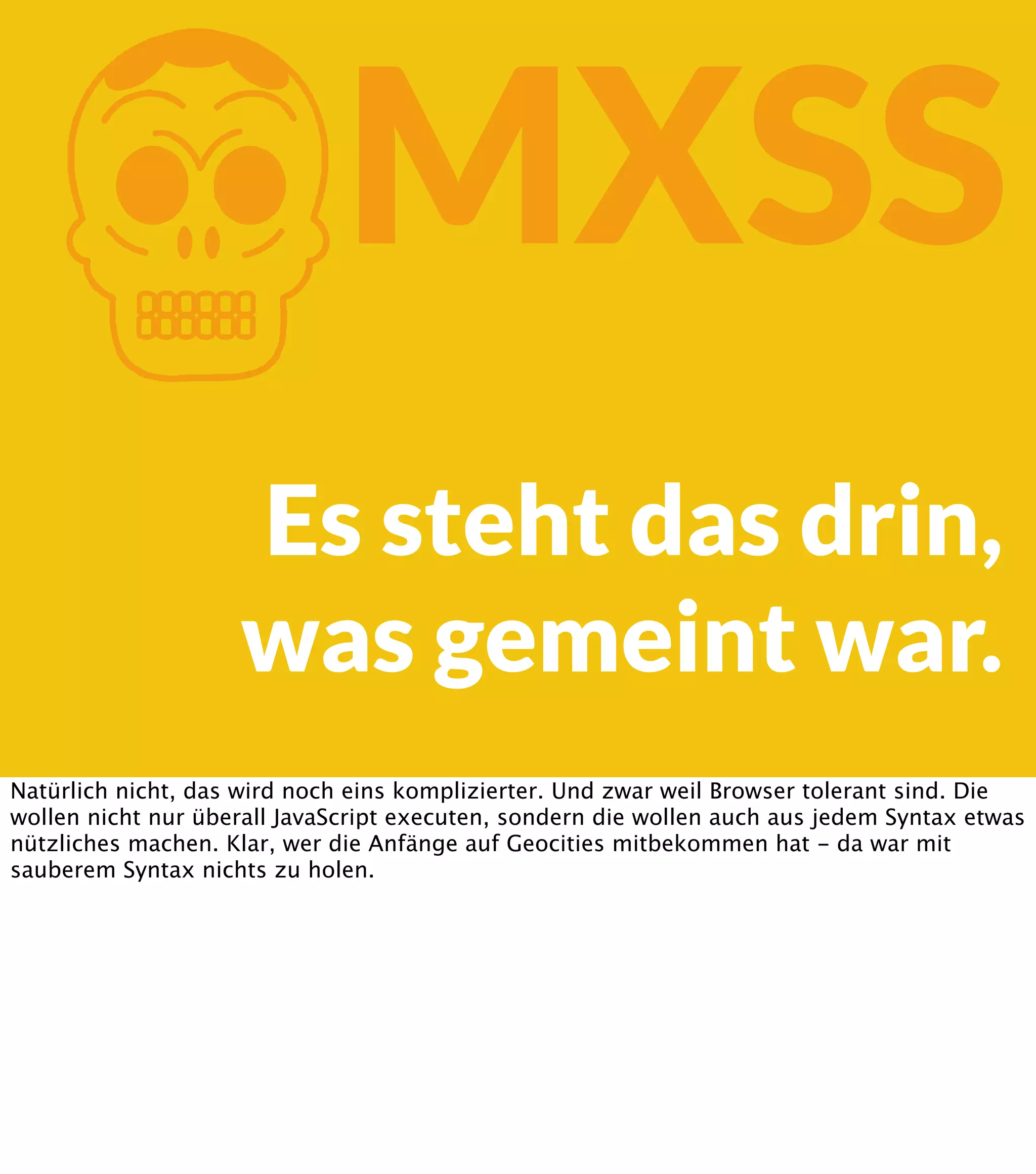 K MXSS Es steht das drin, was gemeint war. Natürlich nicht, das wird noch eins komplizierter. Und zwar weil Browser tolerant sind. Die wollen nicht nur überall JavaScript executen, sondern die wollen auch aus jedem Syntax etwas nützliches machen. Klar, wer die Anfänge auf Geocities mitbekommen hat - da war mit sauberem Syntax nichts zu holen. 