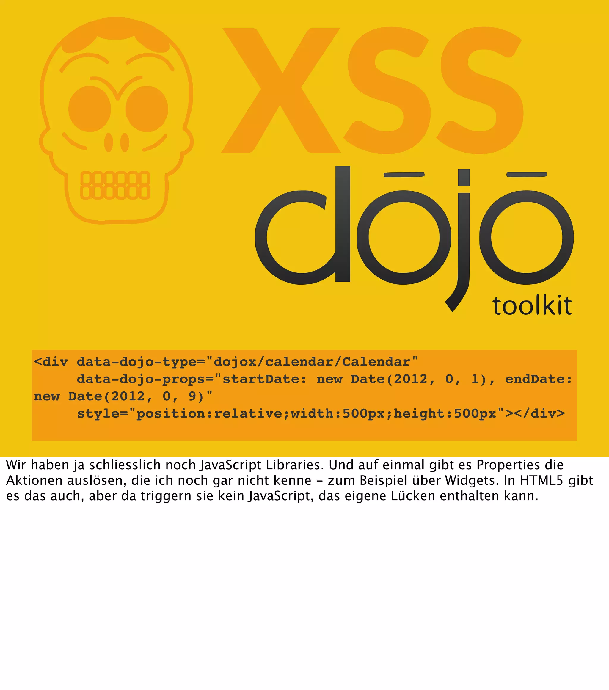 K XSS <div data-dojo-type="dojox/calendar/Calendar" data-dojo-props="startDate: new Date(2012, 0, 1), endDate: new Date(2012, 0, 9)" style="position:relative;width:500px;height:500px"></div> Wir haben ja schliesslich noch JavaScript Libraries. Und auf einmal gibt es Properties die Aktionen auslösen, die ich noch gar nicht kenne - zum Beispiel über Widgets. In HTML5 gibt es das auch, aber da triggern sie kein JavaScript, das eigene Lücken enthalten kann. 