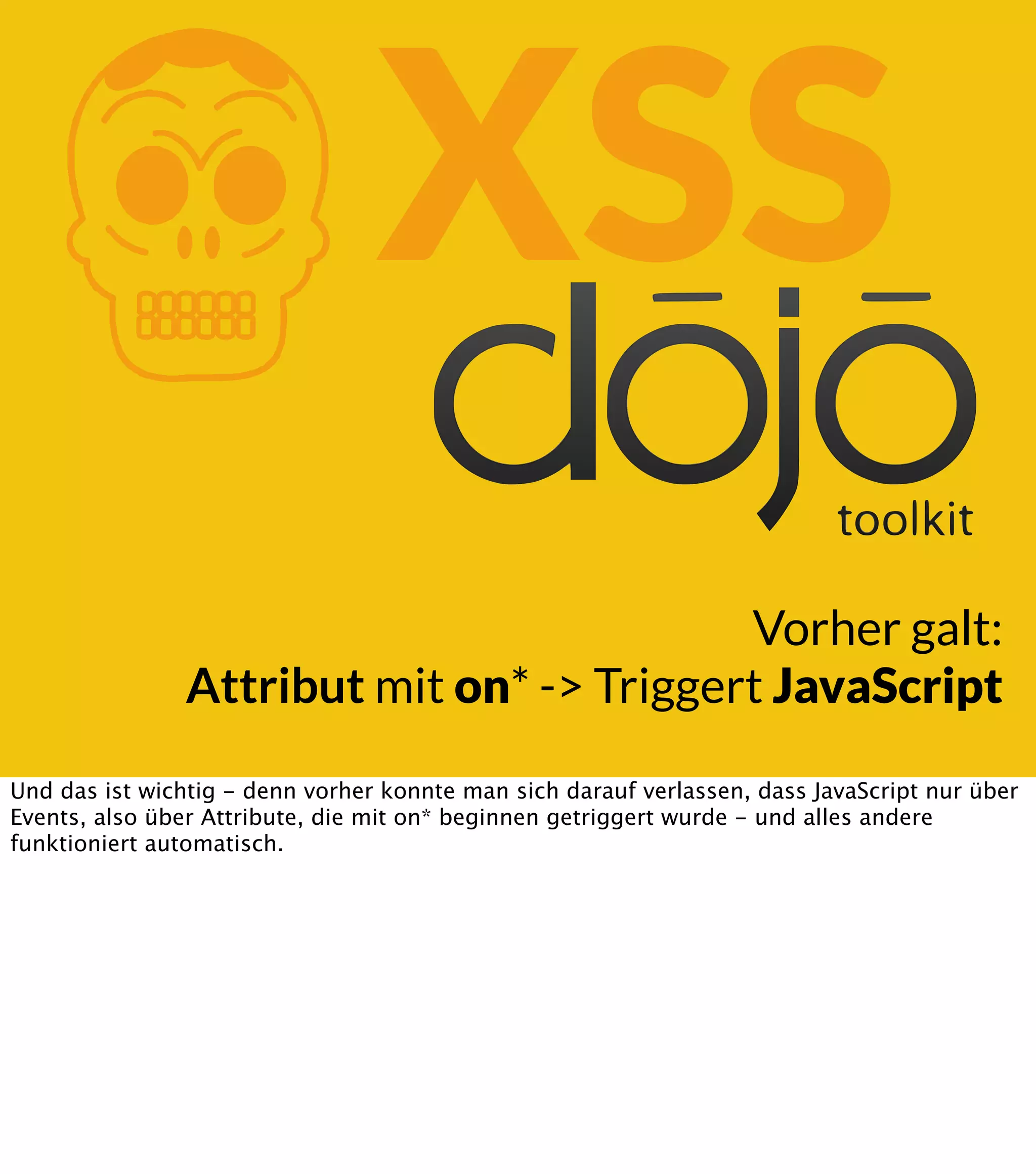 K XSS Vorher galt: Attribut mit on* -> Triggert JavaScript Und das ist wichtig - denn vorher konnte man sich darauf verlassen, dass JavaScript nur über Events, also über Attribute, die mit on* beginnen getriggert wurde - und alles andere funktioniert automatisch. 