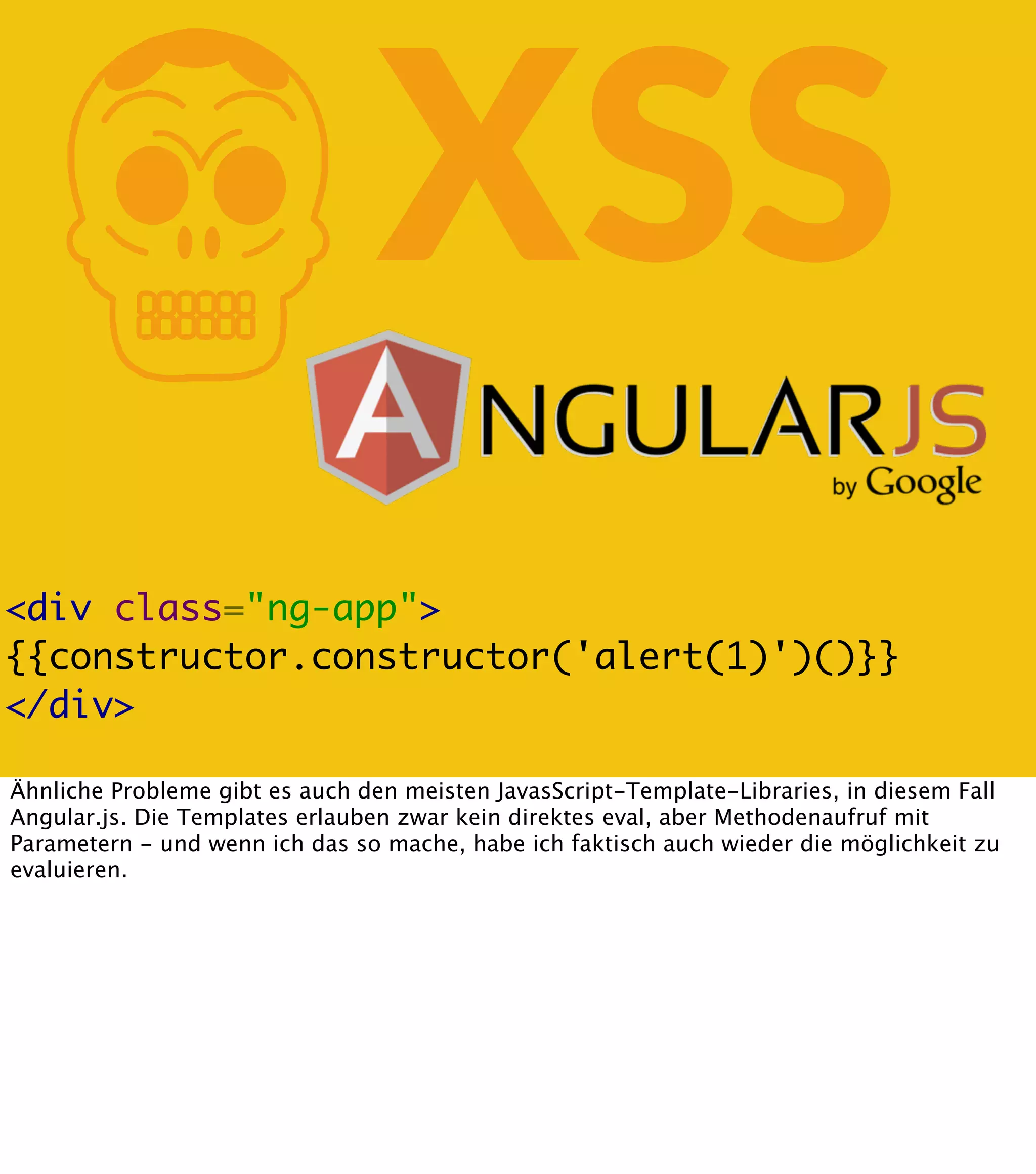 K XSS <div class="ng-app"> {{constructor.constructor('alert(1)')()}} </div> Ähnliche Probleme gibt es auch den meisten JavasScript-Template-Libraries, in diesem Fall Angular.js. Die Templates erlauben zwar kein direktes eval, aber Methodenaufruf mit Parametern - und wenn ich das so mache, habe ich faktisch auch wieder die möglichkeit zu evaluieren. 