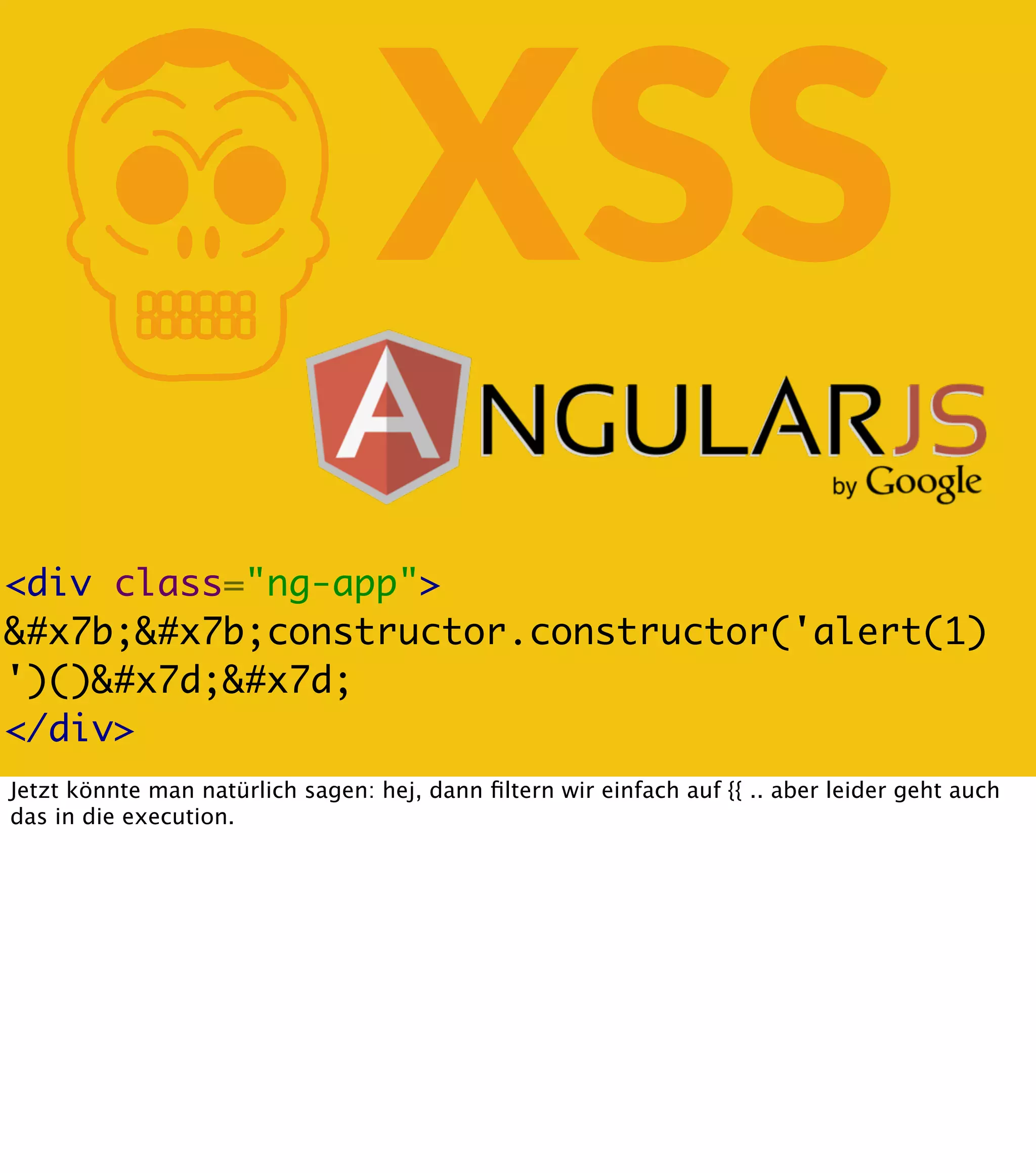 K XSS <div class="ng-app"> &#x7b;&#x7b;constructor.constructor('alert(1) ')()&#x7d;&#x7d; </div> Jetzt könnte man natürlich sagen: hej, dann ﬁltern wir einfach auf {{ .. aber leider geht auch das in die execution. 