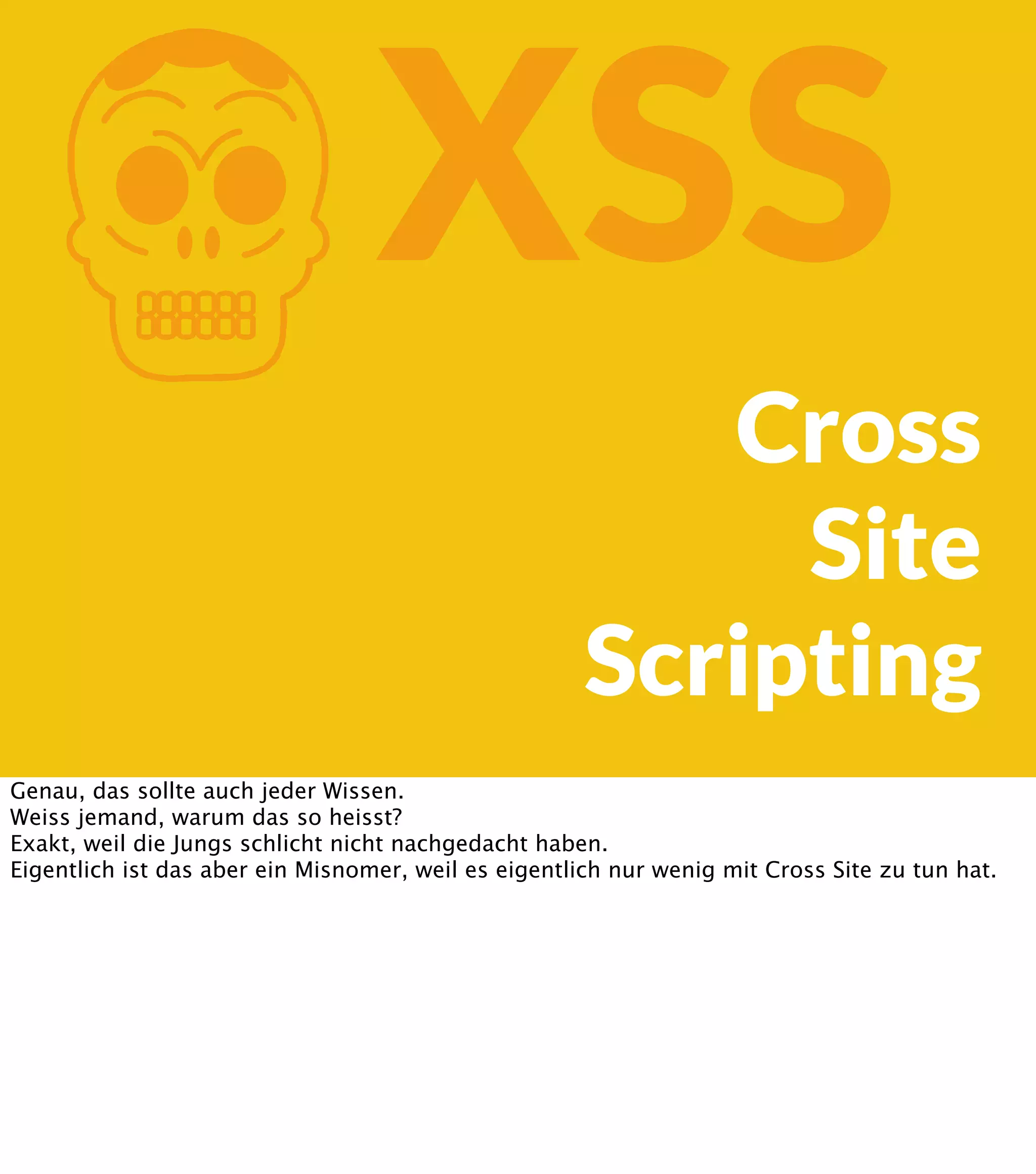 K XSS Cross Site Scripting Genau, das sollte auch jeder Wissen. Weiss jemand, warum das so heisst? Exakt, weil die Jungs schlicht nicht nachgedacht haben. Eigentlich ist das aber ein Misnomer, weil es eigentlich nur wenig mit Cross Site zu tun hat. 