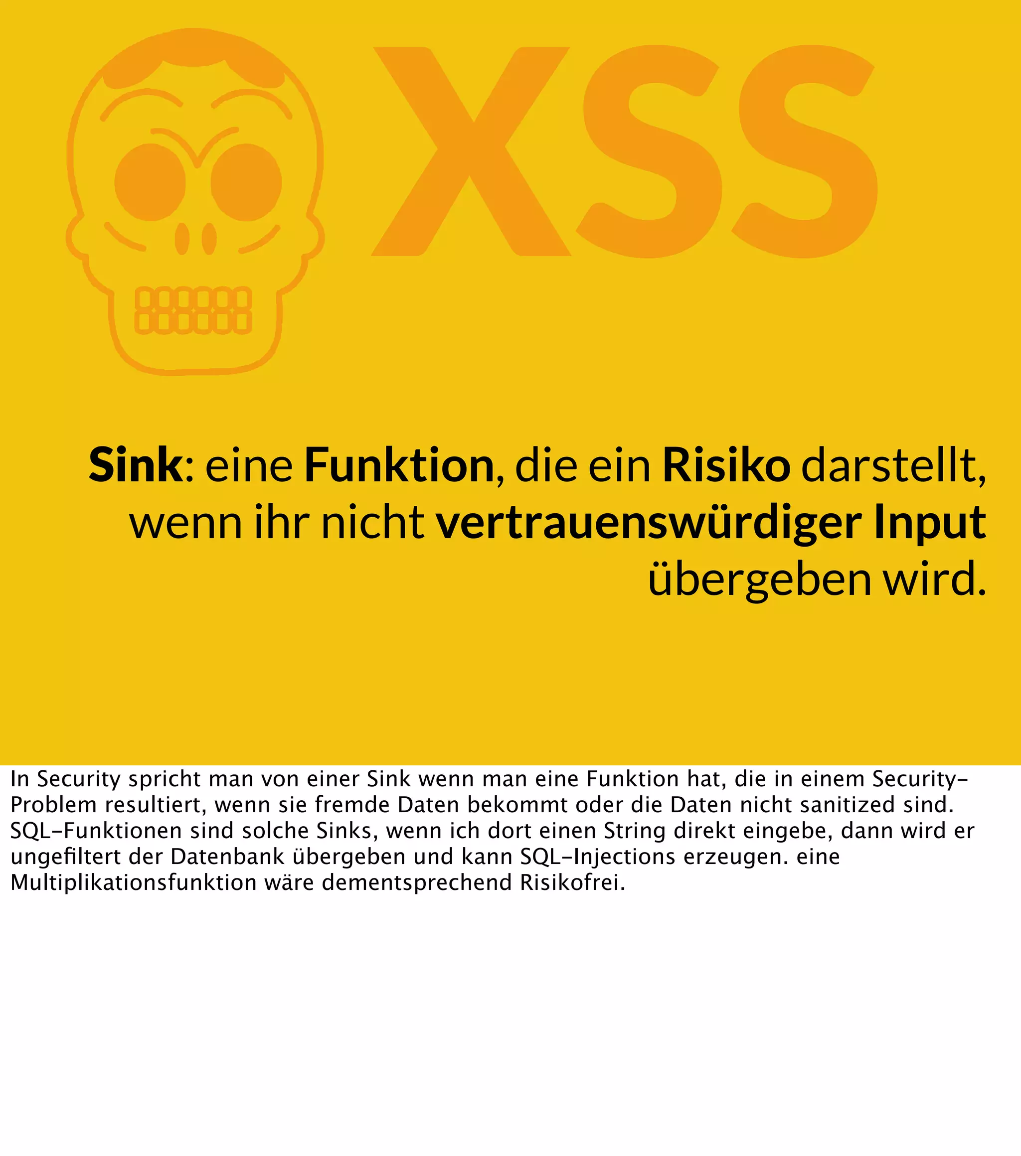 K XSS Sink: eine Funktion, die ein Risiko darstellt, wenn ihr nicht vertrauenswürdiger Input übergeben wird. In Security spricht man von einer Sink wenn man eine Funktion hat, die in einem SecurityProblem resultiert, wenn sie fremde Daten bekommt oder die Daten nicht sanitized sind. SQL-Funktionen sind solche Sinks, wenn ich dort einen String direkt eingebe, dann wird er ungeﬁltert der Datenbank übergeben und kann SQL-Injections erzeugen. eine Multiplikationsfunktion wäre dementsprechend Risikofrei. 