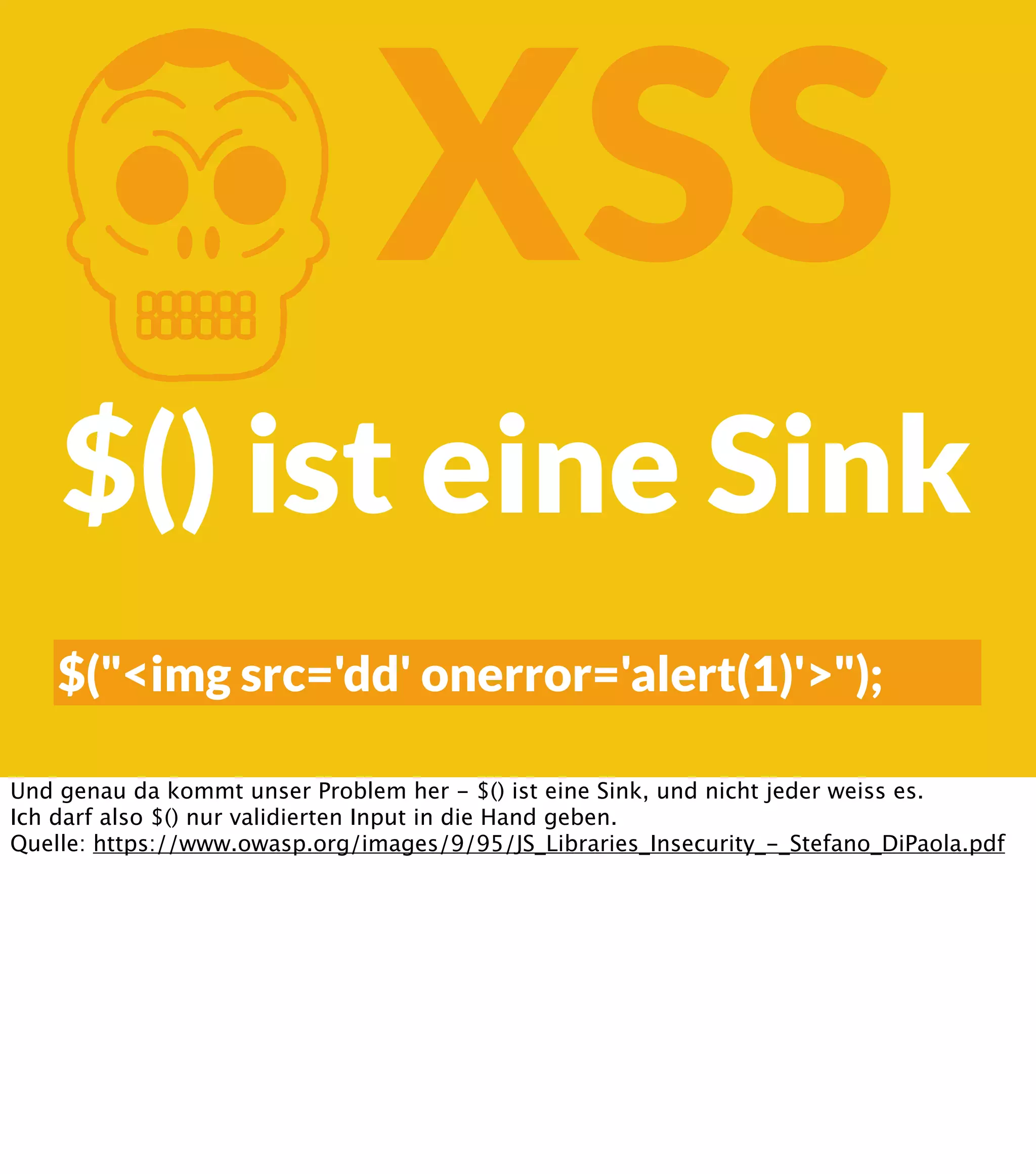 K XSS $() ist eine Sink $("<img src='dd' onerror='alert(1)'>"); Und genau da kommt unser Problem her - $() ist eine Sink, und nicht jeder weiss es. Ich darf also $() nur validierten Input in die Hand geben. Quelle: https://www.owasp.org/images/9/95/JS_Libraries_Insecurity_-_Stefano_DiPaola.pdf 