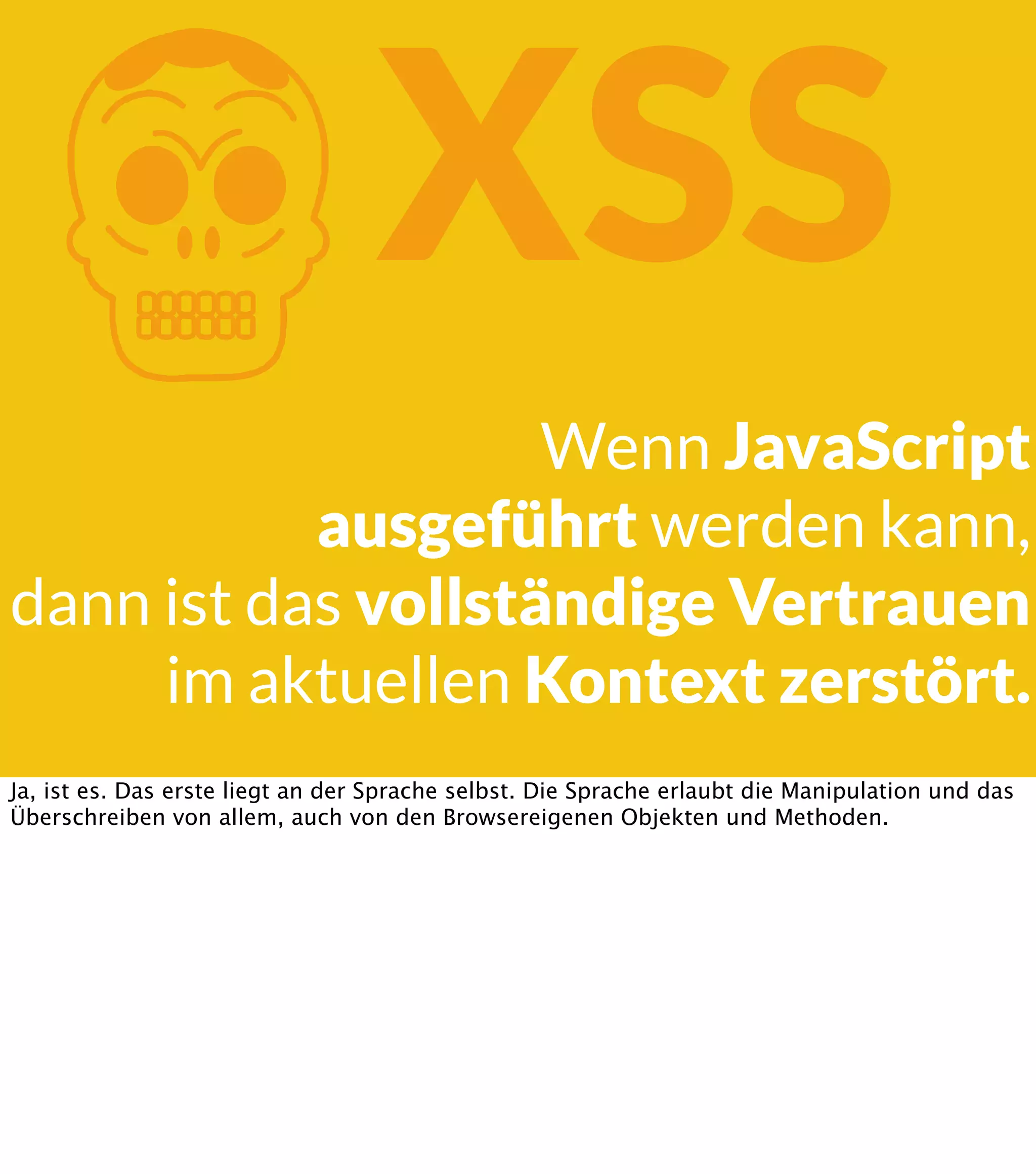 K XSS Wenn JavaScript ausgeführt werden kann, dann ist das vollständige Vertrauen im aktuellen Kontext zerstört. Ja, ist es. Das erste liegt an der Sprache selbst. Die Sprache erlaubt die Manipulation und das Überschreiben von allem, auch von den Browsereigenen Objekten und Methoden. 