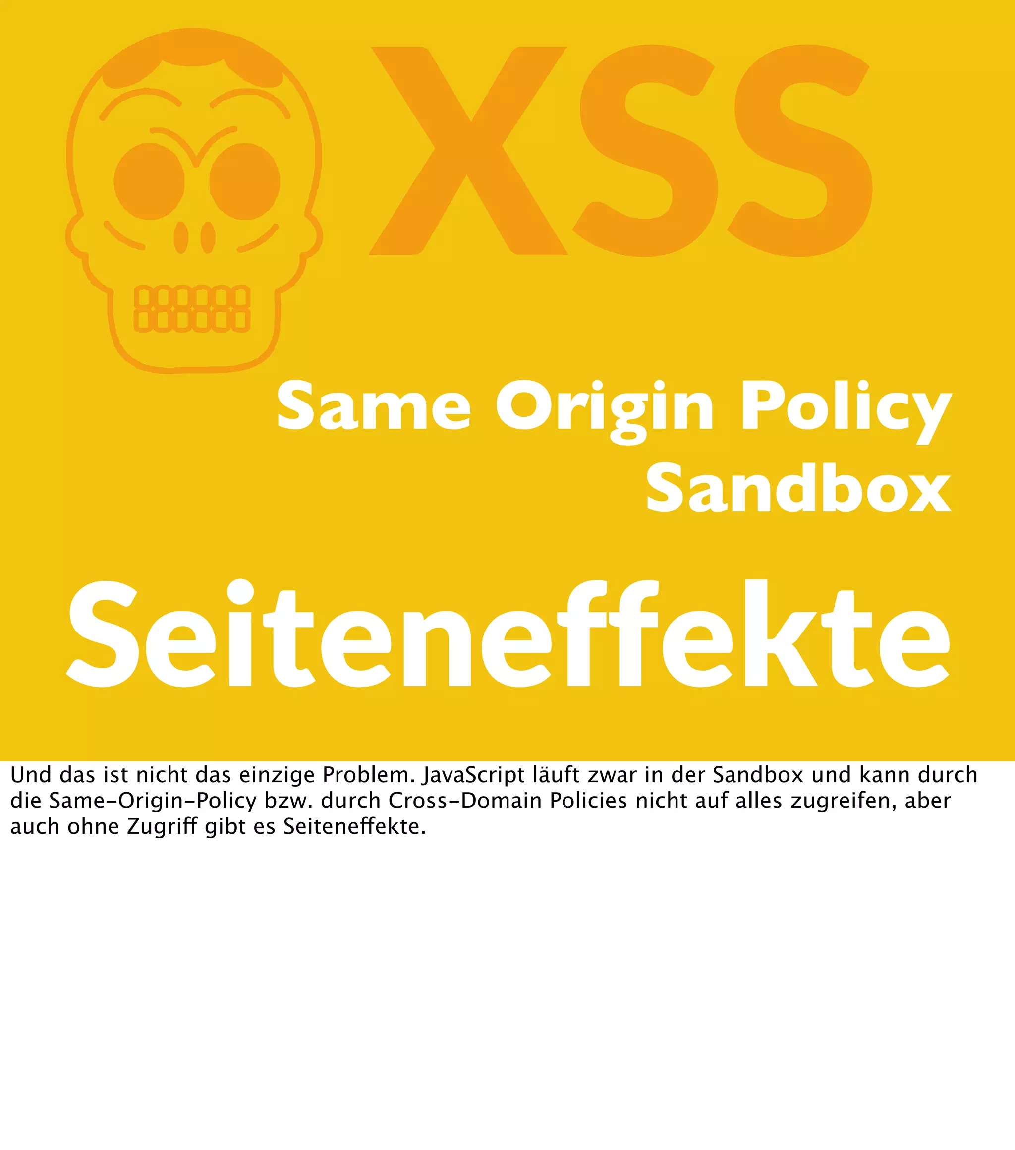 K XSS Same Origin Policy Sandbox Seiteneffekte Und das ist nicht das einzige Problem. JavaScript läuft zwar in der Sandbox und kann durch die Same-Origin-Policy bzw. durch Cross-Domain Policies nicht auf alles zugreifen, aber auch ohne Zugriff gibt es Seiteneffekte. 