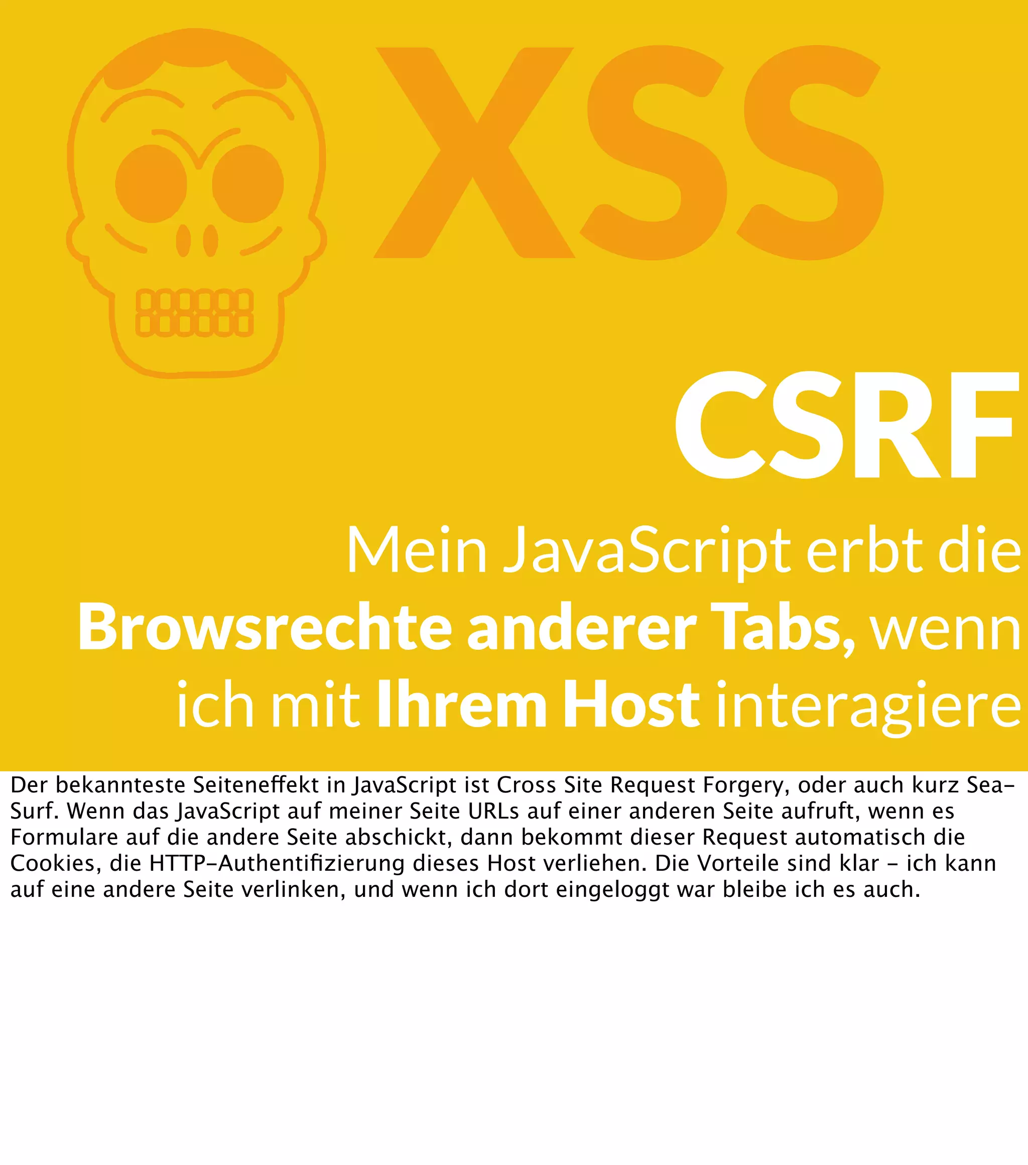 K XSS CSRF Mein JavaScript erbt die Browsrechte anderer Tabs, wenn ich mit Ihrem Host interagiere Der bekannteste Seiteneffekt in JavaScript ist Cross Site Request Forgery, oder auch kurz SeaSurf. Wenn das JavaScript auf meiner Seite URLs auf einer anderen Seite aufruft, wenn es Formulare auf die andere Seite abschickt, dann bekommt dieser Request automatisch die Cookies, die HTTP-Authentiﬁzierung dieses Host verliehen. Die Vorteile sind klar - ich kann auf eine andere Seite verlinken, und wenn ich dort eingeloggt war bleibe ich es auch. 