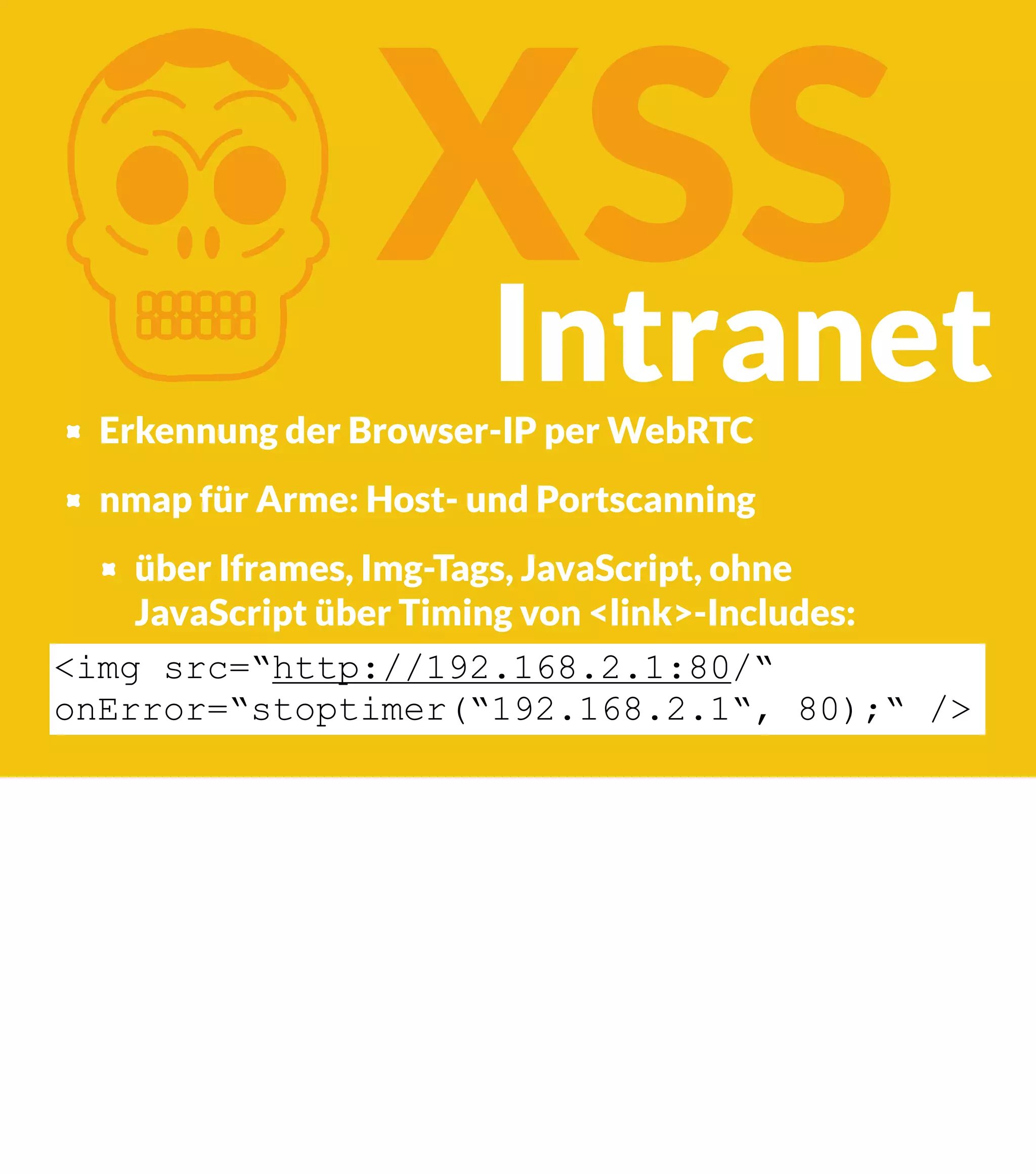 K XSS Intranet Erkennung der Browser-IP per WebRTC nmap für Arme: Host- und Portscanning über Iframes, Img-Tags, JavaScript, ohne JavaScript über Timing von <link>-Includes: <img src=“http://192.168.2.1:80/“ onError=“stoptimer(“192.168.2.1“, 80);“ /> 