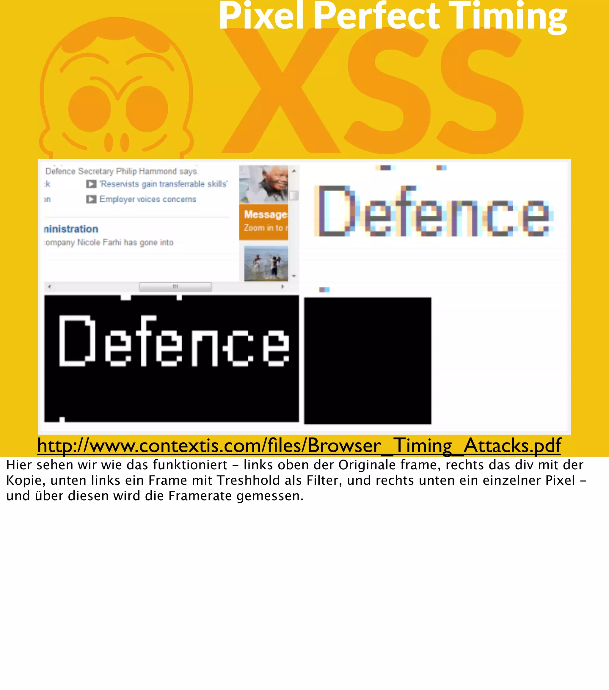 K XSS Pixel Perfect Timing http://www.contextis.com/ﬁles/Browser_Timing_Attacks.pdf Hier sehen wir wie das funktioniert - links oben der Originale frame, rechts das div mit der Kopie, unten links ein Frame mit Treshhold als Filter, und rechts unten ein einzelner Pixel und über diesen wird die Framerate gemessen. 