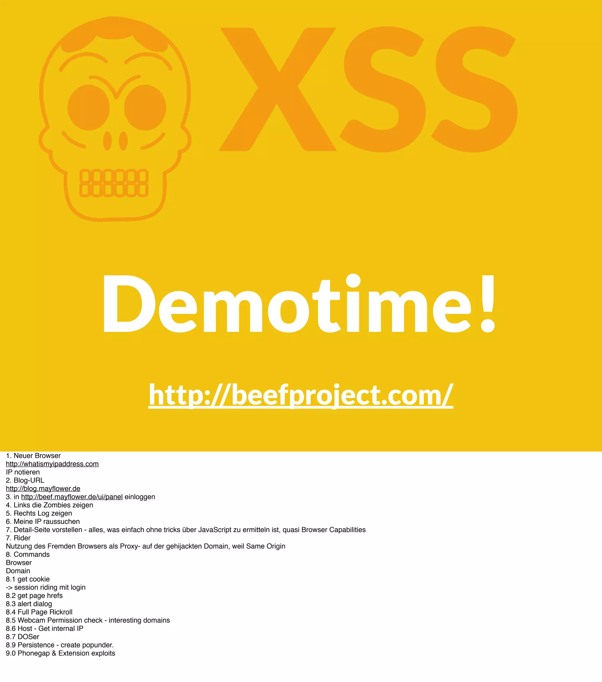K XSS Demotime! http://beefproject.com/ 1. Neuer Browser http://whatismyipaddress.com IP notieren 2. Blog-URL http://blog.mayﬂower.de 3. in http://beef.mayﬂower.de/ui/panel einloggen 4. Links die Zombies zeigen 5. Rechts Log zeigen 6. Meine IP raussuchen 7. Detail-Seite vorstellen - alles, was einfach ohne tricks über JavaScript zu ermitteln ist, quasi Browser Capabilities 7. Rider Nutzung des Fremden Browsers als Proxy- auf der gehijackten Domain, weil Same Origin 8. Commands Browser Domain 8.1 get cookie -> session riding mit login 8.2 get page hrefs 8.3 alert dialog 8.4 Full Page Rickroll 8.5 Webcam Permission check - interesting domains 8.6 Host - Get internal IP 8.7 DOSer 8.9 Persistence - create popunder. 9.0 Phonegap & Extension exploits 