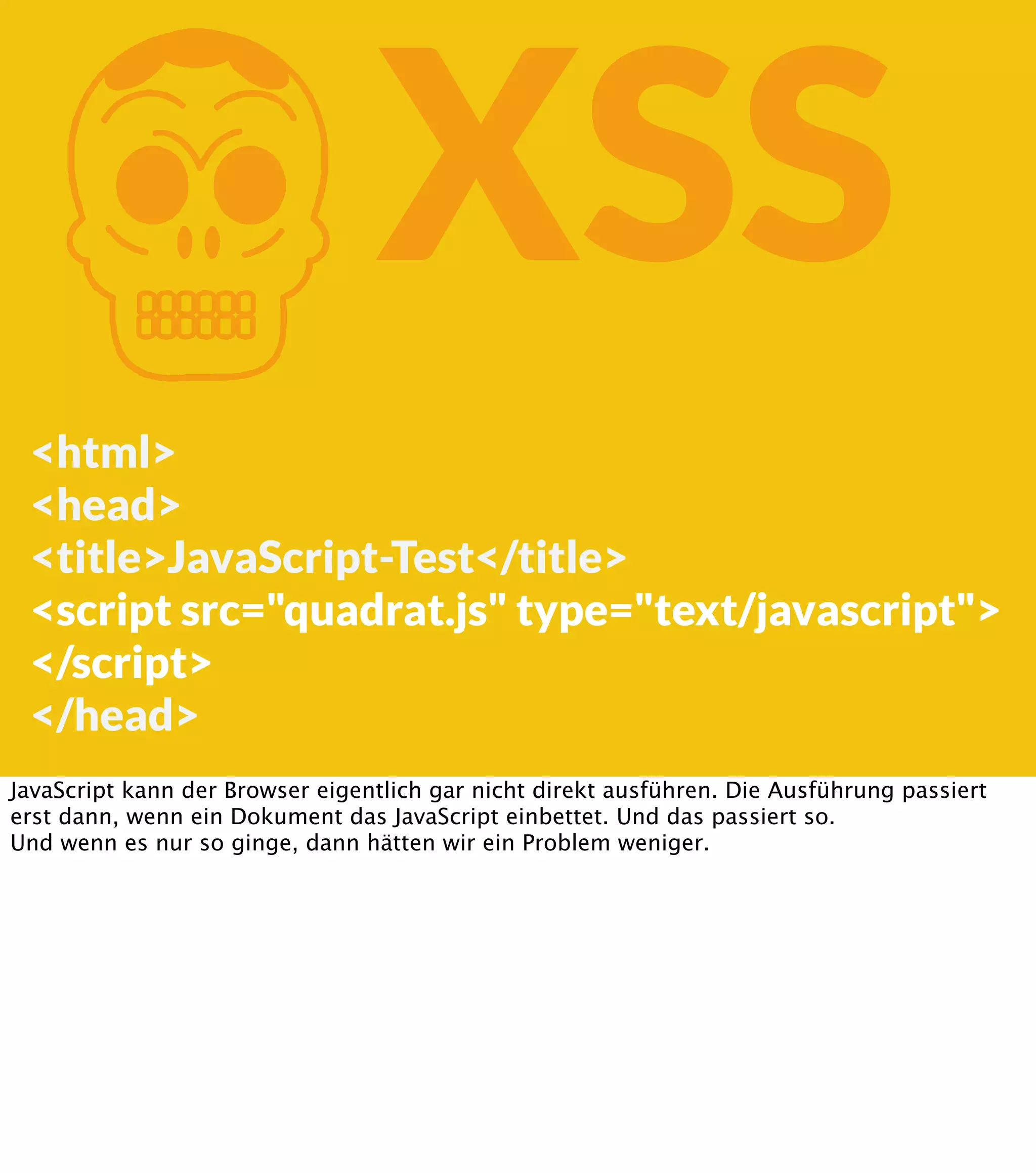 K XSS <html> <head> <title>JavaScript-Test</title> <script src="quadrat.js" type="text/javascript"> </script> </head> JavaScript kann der Browser eigentlich gar nicht direkt ausführen. Die Ausführung passiert erst dann, wenn ein Dokument das JavaScript einbettet. Und das passiert so. Und wenn es nur so ginge, dann hätten wir ein Problem weniger. 
