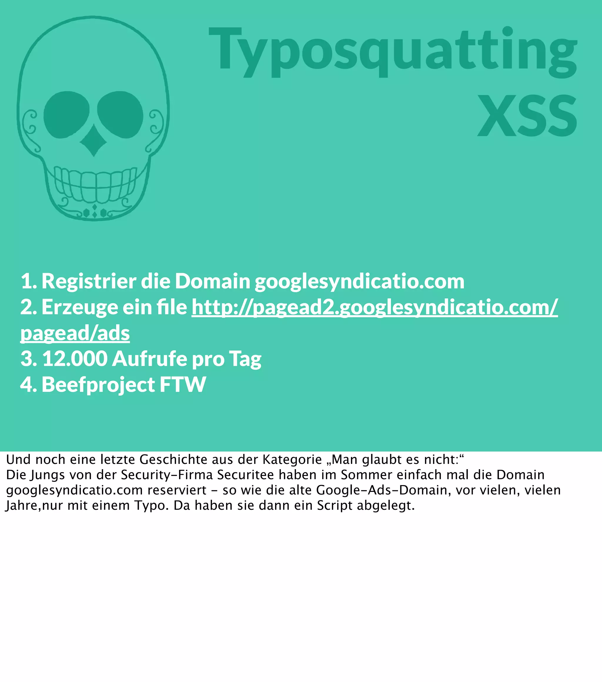 M Typosquatting XSS 1. Registrier die Domain googlesyndicatio.com 2. Erzeuge ein ﬁle http://pagead2.googlesyndicatio.com/ pagead/ads 3. 12.000 Aufrufe pro Tag 4. Beefproject FTW Und noch eine letzte Geschichte aus der Kategorie „Man glaubt es nicht:“ Die Jungs von der Security-Firma Securitee haben im Sommer einfach mal die Domain googlesyndicatio.com reserviert - so wie die alte Google-Ads-Domain, vor vielen, vielen Jahre,nur mit einem Typo. Da haben sie dann ein Script abgelegt. 