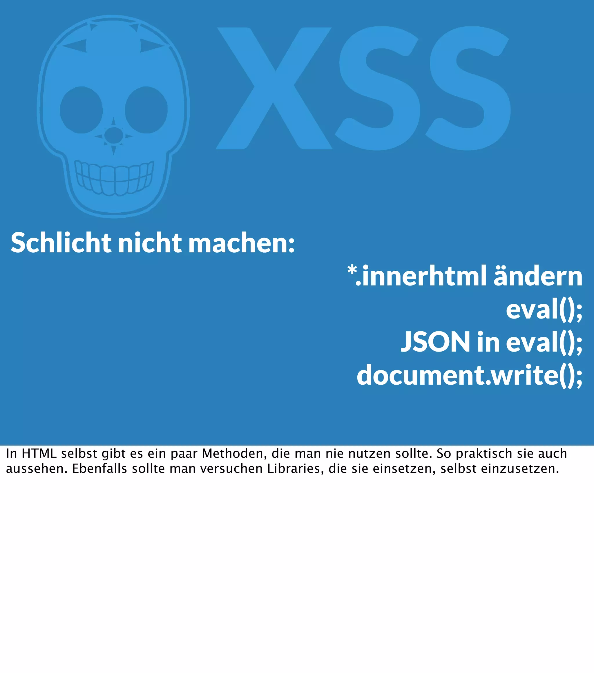 Z XSS Schlicht nicht machen: *.innerhtml ändern eval(); JSON in eval(); document.write(); In HTML selbst gibt es ein paar Methoden, die man nie nutzen sollte. So praktisch sie auch aussehen. Ebenfalls sollte man versuchen Libraries, die sie einsetzen, selbst einzusetzen. 