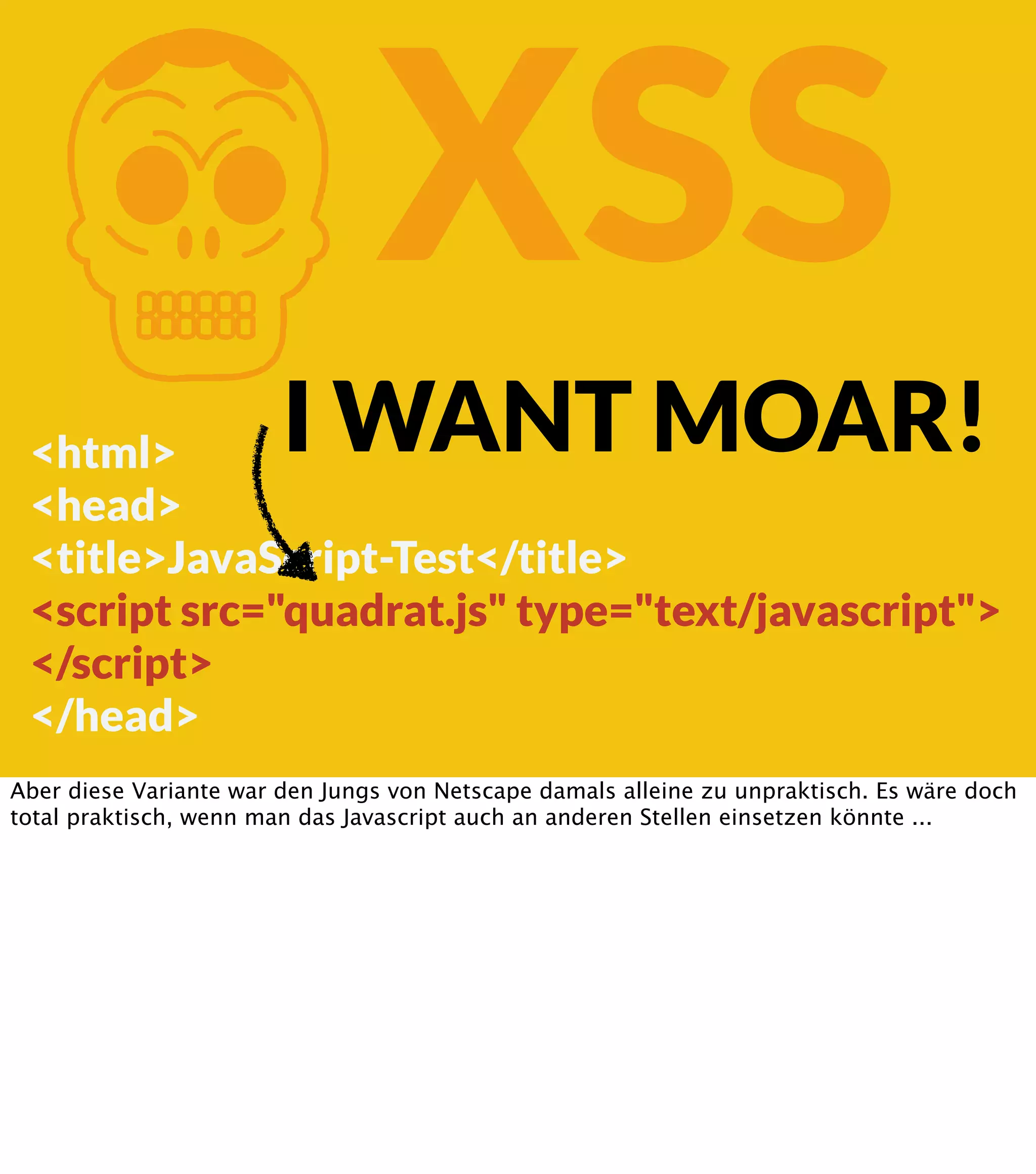 K XSS I WANT MOAR! <html> <head> <title>JavaScript-Test</title> <script src="quadrat.js" type="text/javascript"> </script> </head> Aber diese Variante war den Jungs von Netscape damals alleine zu unpraktisch. Es wäre doch total praktisch, wenn man das Javascript auch an anderen Stellen einsetzen könnte ... 