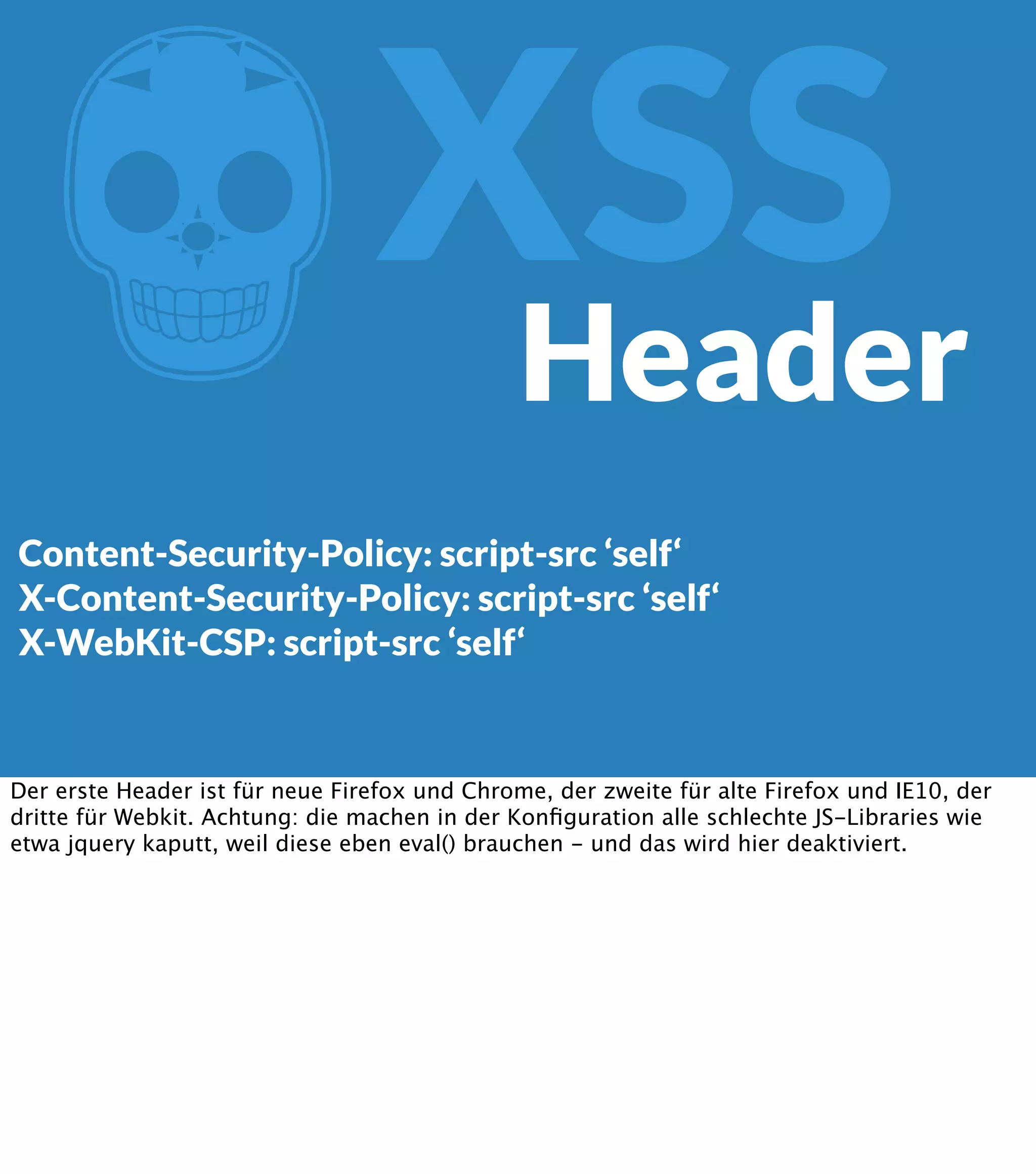 Z XSS Header Content-Security-Policy: script-src ‘self‘ X-Content-Security-Policy: script-src ‘self‘ X-WebKit-CSP: script-src ‘self‘ Der erste Header ist für neue Firefox und Chrome, der zweite für alte Firefox und IE10, der dritte für Webkit. Achtung: die machen in der Konﬁguration alle schlechte JS-Libraries wie etwa jquery kaputt, weil diese eben eval() brauchen - und das wird hier deaktiviert. 