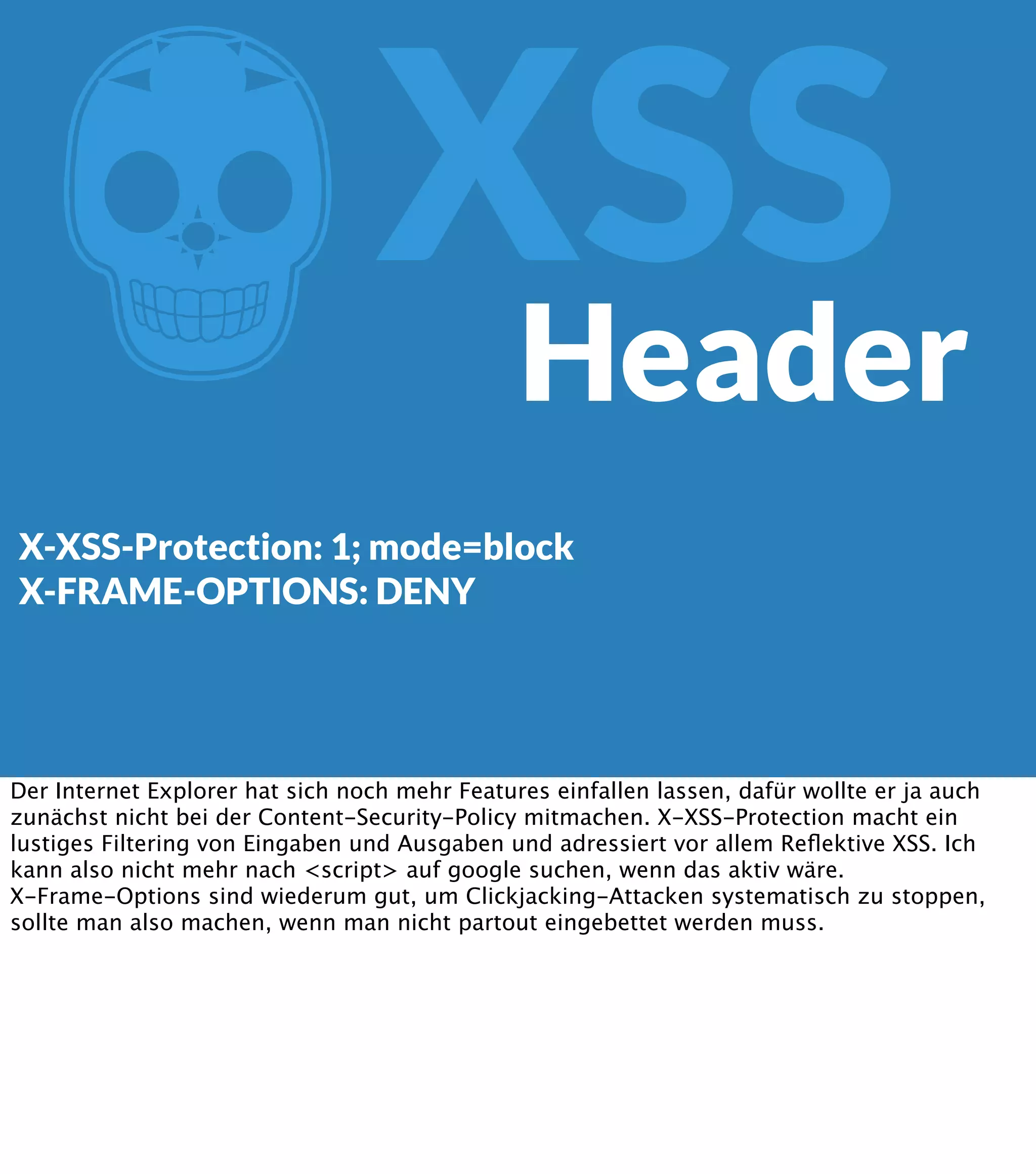 Z XSS Header X-XSS-Protection: 1; mode=block X-FRAME-OPTIONS: DENY Der Internet Explorer hat sich noch mehr Features einfallen lassen, dafür wollte er ja auch zunächst nicht bei der Content-Security-Policy mitmachen. X-XSS-Protection macht ein lustiges Filtering von Eingaben und Ausgaben und adressiert vor allem Reﬂektive XSS. Ich kann also nicht mehr nach <script> auf google suchen, wenn das aktiv wäre. X-Frame-Options sind wiederum gut, um Clickjacking-Attacken systematisch zu stoppen, sollte man also machen, wenn man nicht partout eingebettet werden muss. 