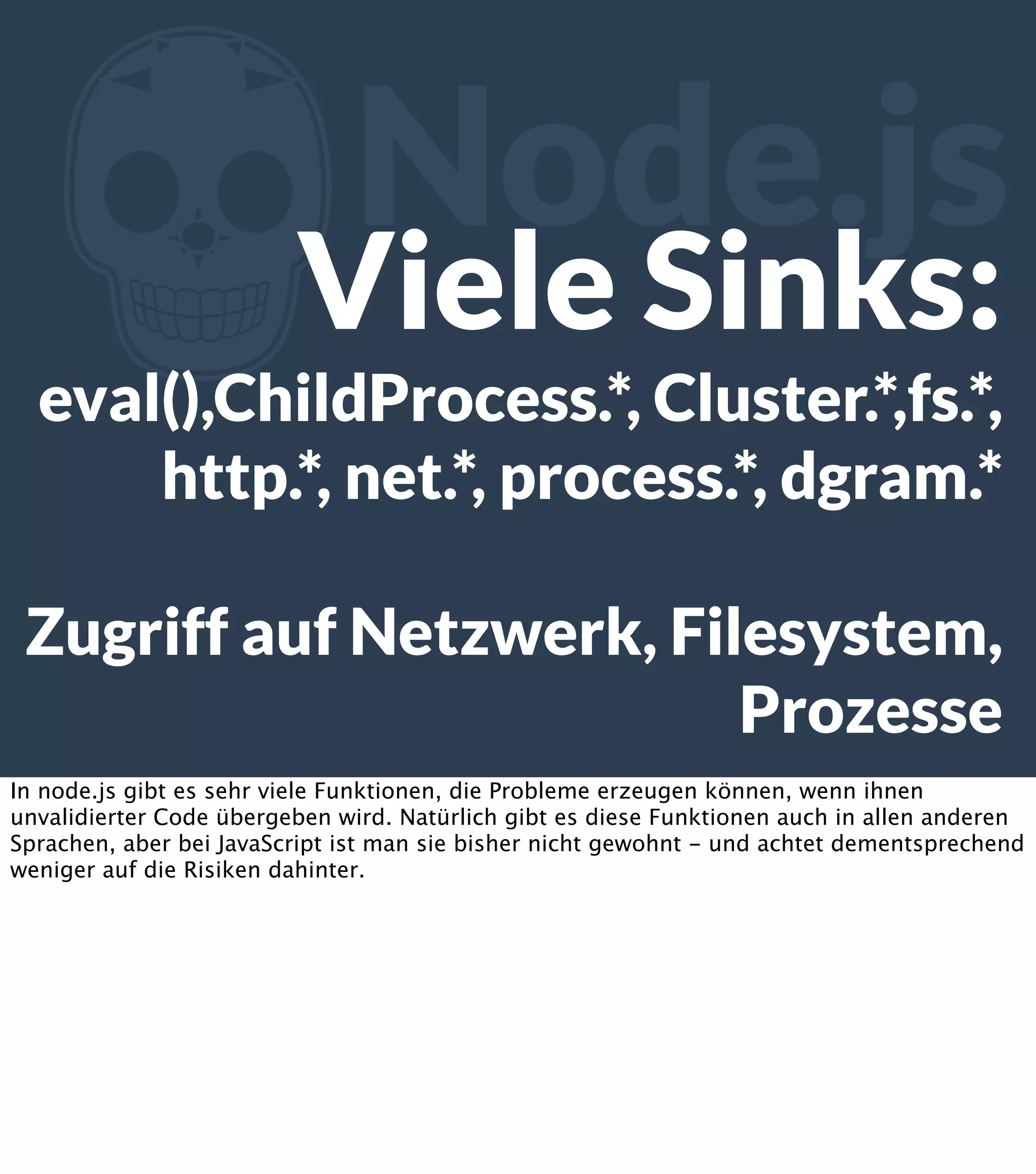 Z Node.js Viele Sinks: eval(),ChildProcess.*, Cluster.*,fs.*, http.*, net.*, process.*, dgram.* Zugriff auf Netzwerk, Filesystem, Prozesse In node.js gibt es sehr viele Funktionen, die Probleme erzeugen können, wenn ihnen unvalidierter Code übergeben wird. Natürlich gibt es diese Funktionen auch in allen anderen Sprachen, aber bei JavaScript ist man sie bisher nicht gewohnt - und achtet dementsprechend weniger auf die Risiken dahinter. 