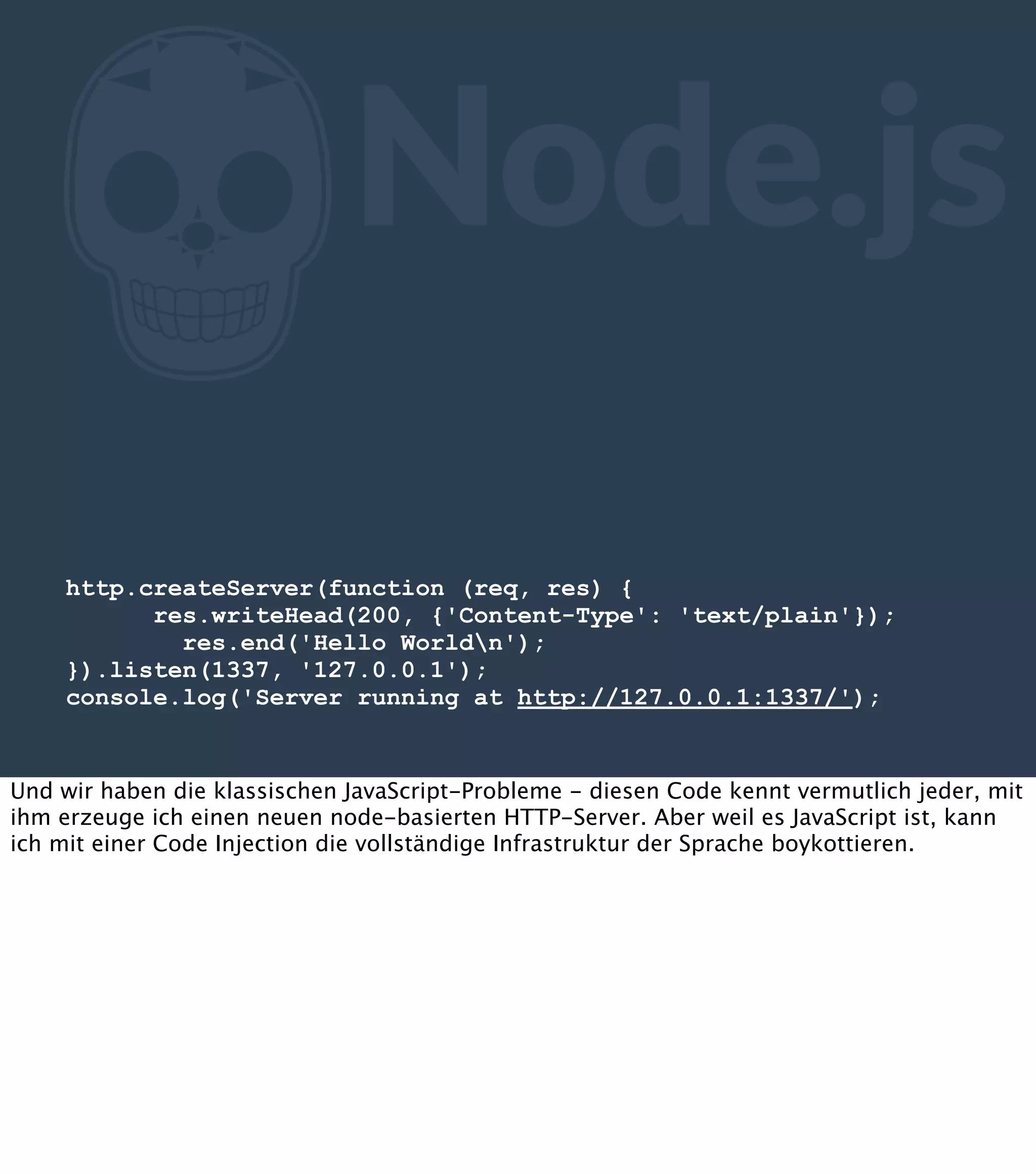 Z Node.js http.createServer(function (req, res) { res.writeHead(200, {'Content-Type': 'text/plain'}); res.end('Hello Worldn'); }).listen(1337, '127.0.0.1'); console.log('Server running at http://127.0.0.1:1337/'); Und wir haben die klassischen JavaScript-Probleme - diesen Code kennt vermutlich jeder, mit ihm erzeuge ich einen neuen node-basierten HTTP-Server. Aber weil es JavaScript ist, kann ich mit einer Code Injection die vollständige Infrastruktur der Sprache boykottieren. 