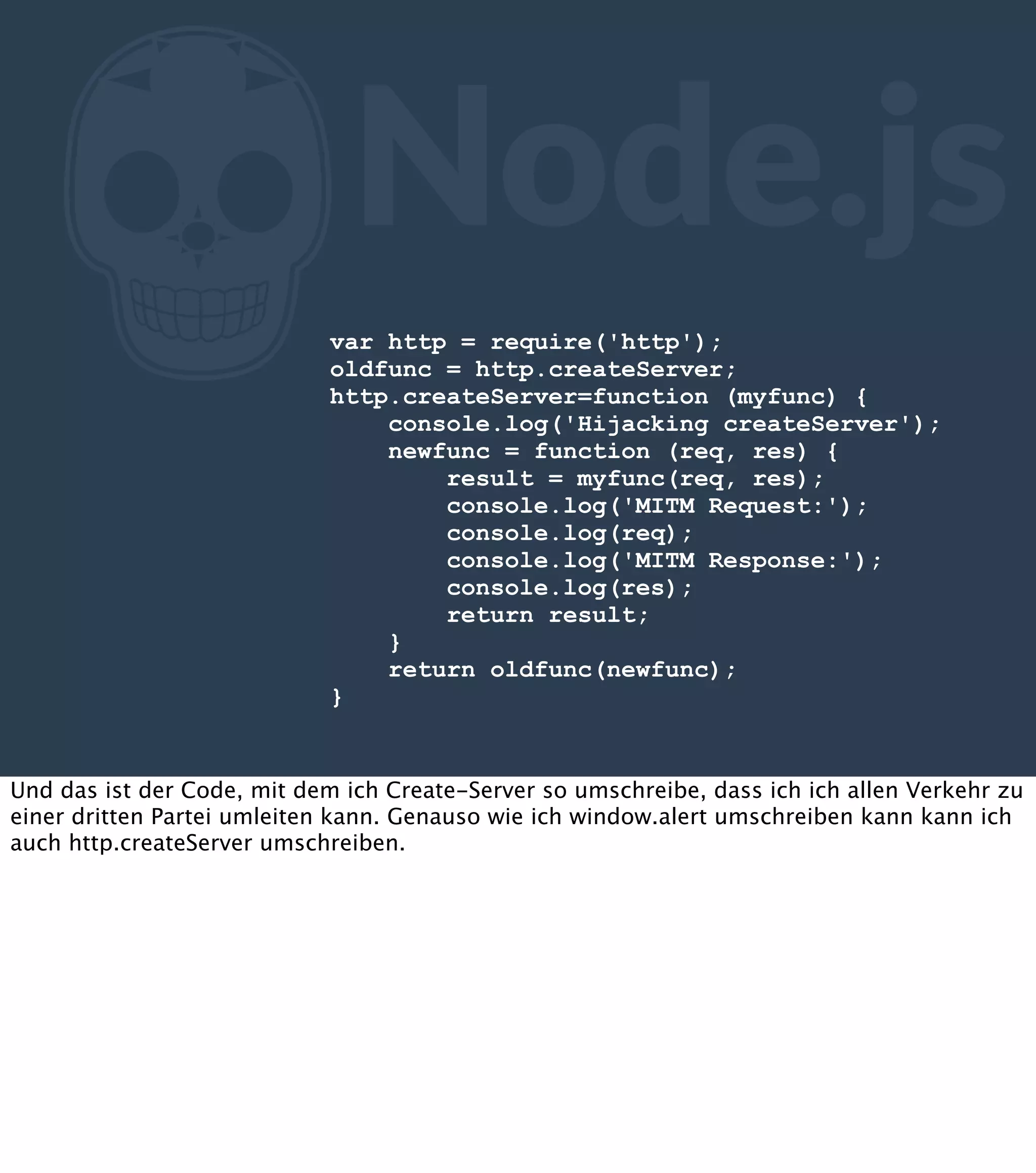 Z Node.js var http = require('http'); oldfunc = http.createServer; http.createServer=function (myfunc) { console.log('Hijacking createServer'); newfunc = function (req, res) { result = myfunc(req, res); console.log('MITM Request:'); console.log(req); console.log('MITM Response:'); console.log(res); return result; } return oldfunc(newfunc); } Und das ist der Code, mit dem ich Create-Server so umschreibe, dass ich ich allen Verkehr zu einer dritten Partei umleiten kann. Genauso wie ich window.alert umschreiben kann kann ich auch http.createServer umschreiben. 