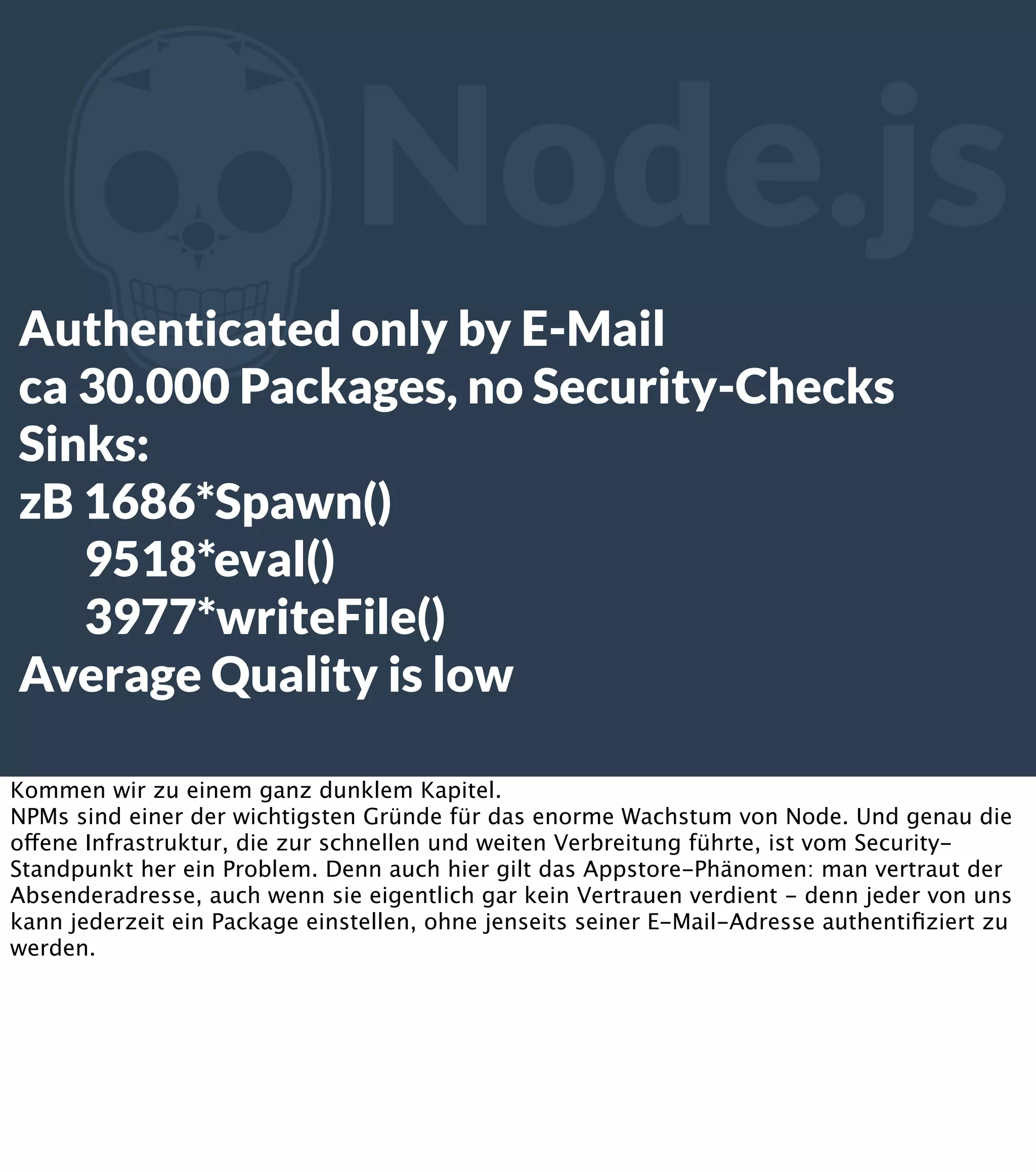 Z Node.js Authenticated only by E-Mail ca 30.000 Packages, no Security-Checks Sinks: zB 1686*Spawn() 9518*eval() 3977*writeFile() Average Quality is low Kommen wir zu einem ganz dunklem Kapitel. NPMs sind einer der wichtigsten Gründe für das enorme Wachstum von Node. Und genau die offene Infrastruktur, die zur schnellen und weiten Verbreitung führte, ist vom SecurityStandpunkt her ein Problem. Denn auch hier gilt das Appstore-Phänomen: man vertraut der Absenderadresse, auch wenn sie eigentlich gar kein Vertrauen verdient - denn jeder von uns kann jederzeit ein Package einstellen, ohne jenseits seiner E-Mail-Adresse authentiﬁziert zu werden. 